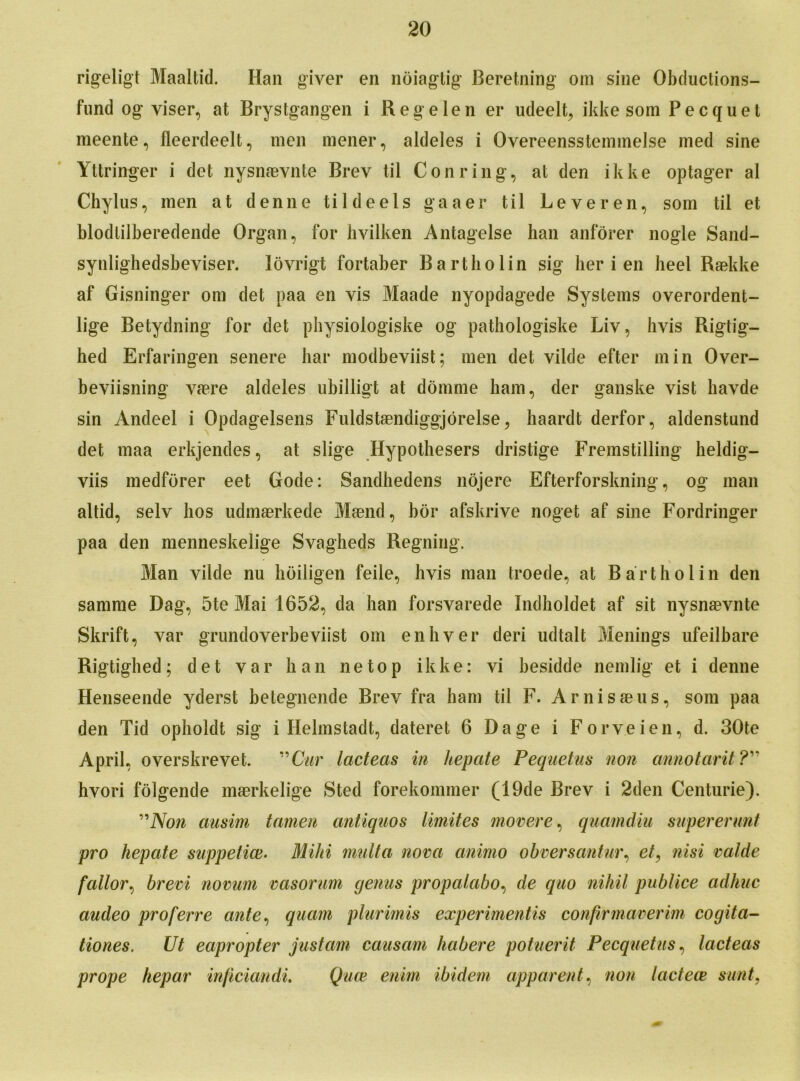 rigeligt Maaltid. Han giver en noiagtig Beretning om sine Obductions- fund og viser, at Brystgangen i Regelen er udeelt, ikke som Pecquet meente, fleerdeelt, men mener, aldeles i Overeensstemmelse med sine Yttringer i det nysnaevnte Brev til Con ring, at den ikke optager al Chylus, men at denne tildeels gaaer til Leveren, som til et blodlilberedende Organ, for hvilken Antagelse han anforer nogle Sand- synlighedsbeviser. lovrigt fortaber Bartholin sig her i en heel Raekke af Gisninger om det paa en vis Maade nyopdagede Systems overordent- lige Betydning for det pbysiologiske og pathologiske Liv, hvis Rigtig— hed Erfaringen senere liar modbeviist; men det vilde efter min Over- beviisning vaere aldeles ubilligt at dornme ham, der ganske vist havde sin Andeel i Opdagelsens Fuldstaendiggjorelse, haardt derfor, aldenstund det maa erkjendes, at slige Hypothesers dristige Fremstilling heldig- viis medforer eet Gode: Sandhedens nojere Efterforskning, og man altid, selv bos udmaerkede Maend, bor afskrive noget af sine Fordringer paa den menneskelige Svagheds Regning. Man vilde nu hoiligen feile, hvis man troede, at Bartholin den samme Dag, 5te Mai 1652, da han forsvarede Indholdet af sit nysnaevnte Skrift, var grundoverbeviist om enhver deri udtalt Menings ufeilbare Rigtighed; det var ban netop ikke: vi besidde nemlig et i denne Henseende yderst betegnende Brev fra ham til F. Arnisaeus, som paa den Tid opboldt sig i Helmstadt, dateret 6 Dage i Forveien, d. 30te April, overskrevet. ” Cur lacteas in hepate Pequetus non annotarit ?” hvori folgende maerkelige Sted forekommer (19de Brev i 2den Centurie). ”Non ciusim tamen antiquos limites movere, quamdiu supererunt pro hepate suppetice. Mild mult a nova animo obversantur, nisi valde fallor, brevi novum vasorum genus propalabo, de quo nihil publice adhuc audeo proferre ante, quam plurimis experimentis confirmaverim cogita- tiones. Ut eapropter justarn causam habere potuerit Pecquetus, lacteas prope hepar inficiandi. Quce enim ibidem apparent, non lactece sunt,