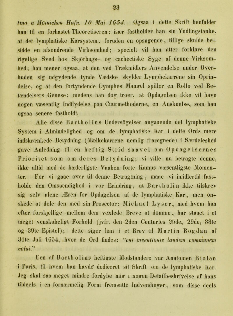 tino a Moinichen Hafn. 10 Mai 1654. Ogsaa i dette Skrift henfalder hail til en forhastet Theoretiseren: isaer fastholder han sin Yndlingstanke, at det lymphaliske Karsystem, foruden en opsugende, tillige skulde be- sidde en afsondrende Virksomhed; specielt vil han atter forklare den rigelige Sved hos Skjorbugs- og cachectiske Syge af denne Virksom- hed; han mener ogsaa, at den ved Traekmidlers Anvendelse under Over- huden sig udgydende tynde Vaedske skylder Lymphekarrene sin Oprin- delse, og at den fortyndende Lymphes Mangel spiller en Rolle ved Be- taendelsers Genese; inedens han dog troer, at Opdagelsen ikke vil have nogen vaesentlig Indflydelse paa Cuurmethoderne, en Anskuelse, soin han ogsaa senere fastholdt. Alle disse Bartholins Undersogelser angaaende det lymphatiske System i Almindelighed og om de lymphatiske Kar i dette Ords mere indskraenkede Betydning (Mfelkekarrene nemlig fraregnede) i Saerdeleshed gave Anledning til en heftig Strid saavel om 0pdage 1 sernes Prioritet som om deres Betydning; vi yille nu betragte denne, ikke altid med de haederligste Yaaben forte Kamps vaesentligste Momen- ter. For vi gaae over til denne Betragtning, maae vi imidlertid fast- holde den Omstaendighed i vor Erindring, at Bartholin ikke tilskrev sig selv alene ^Eren for Opdagelsen af de lymphatiske Kar, men on- skede at dele den med sin Prosector: Michael Lyser, med hvem han efter forskjellige mellem dem yexlede Breye at domme, har staaet i et meget venskabeligt Forhold (jvlV. den 2den Centuries 25de, 29de, 33te og 39te Epistel); dette siger han i et Brev til Martin Bogdan af 31 te Juli 1654, hvor de Qrd findes: ”cni inventionis landem communem volui Een af Bartholins heftigste Modstandere var Anatomen Riolan i Paris, til hvem han havdc* dediceret sit Skrift om de lymphatiske Kar. Jeg skal saa meget mindre fordybe mig i nogen Detailbeskrivelse af bans tildeels i en fornaermelig Form fremsatte Indvendinger, som disse deels