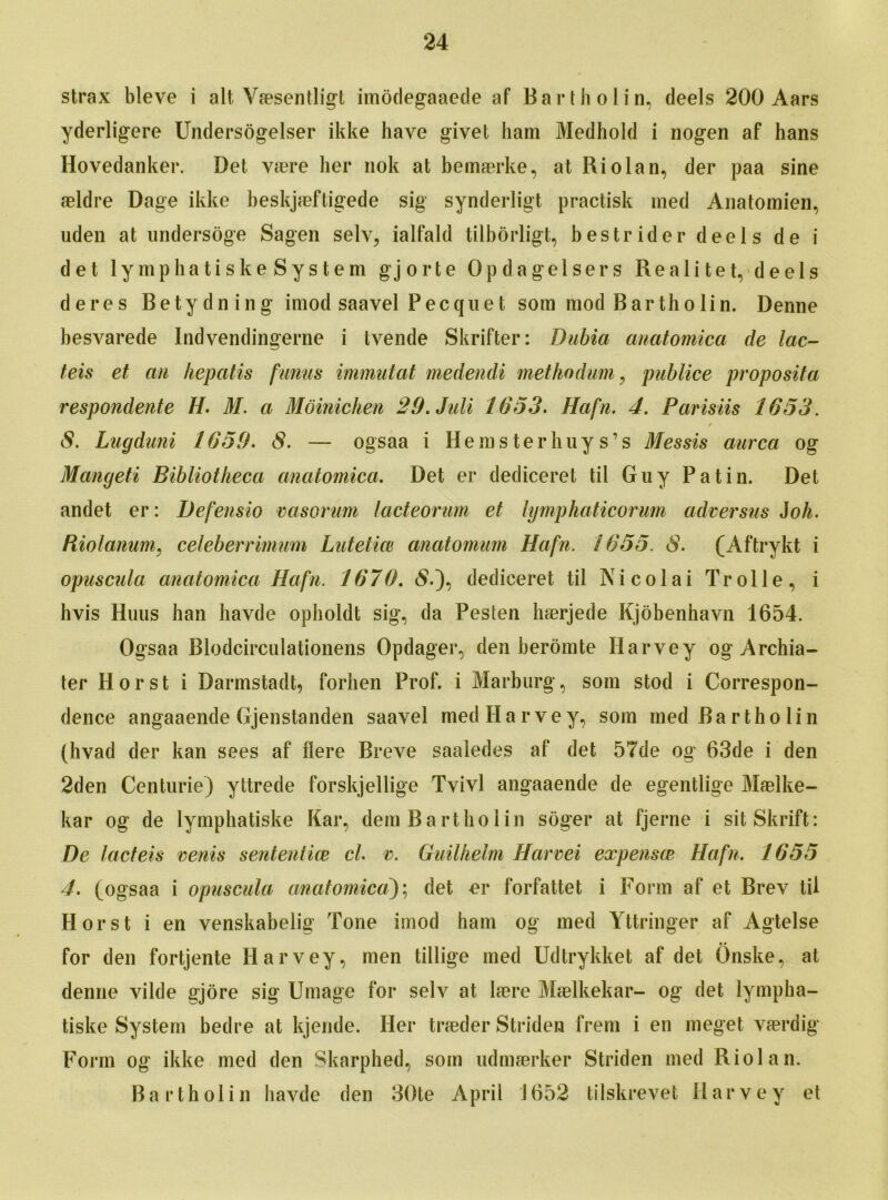 strax bleve i alt Vaesentligt imodegaaede af Bartholin, deels 200 Aars yderligere Undersogelser ikke have givet ham Medhold i nogen af hans Hovedanker. Det vrnre her nok at bemaerke, at Riolan, der paa sine aeldre Dage ikke beskjaeftigede sig synderligt practisk med Anatomien, uden at undersoge Sagen selv, ialfald tilborligt, bestrider deels de i det lymphatiske System gjorte Opdagelsers Realitet, deels deres Betydning imod saavel Pecque t som mod Bar tho lin. Denne besvarede Indvendingerne i tvende Skrifter: Dubia anatomica de lac- teis et an hepatis funus immutat medendi methodum, publice proposita respondente H. M. a Moinichen 29.Juli 1653. Hafn. 4. Parisiis 1653. / 8. Lugdani 1659. 8. — ogsaa i Hems ter huy s’s Messis aurca og Mangeti Bibliotheca anatomica. Det er dediceret til Guy Patin. Det andet er: Defensio vasorum lacteorum et lymphaticorum adversus Joh. Riolanum. celeberrimum Lutetice anatomum Hafn. 1655. 8. (Aftrykt i opuscula anatomica Hafn. 1676. <$.), dediceret til Nicolai Trolle, i livis Huus han havde opholdt sig, da Pesten haerjede Kjobenhavn 1654. Ogsaa Blodcirculationens Opdager, den beromte Harvey og Archia- ter Horst i Darmstadt, forhen Prof, i Marburg, som stod i Correspon- dence angaaende Gjenstanden saavel med Harvey, som med Bartholin (hvad der kan sees af Here Breve saaledes af det 57de og 63de i den 2den Centurie) yttrede forskjellige Tvivl angaaende de egentlige Maelke- kar og de lymphatiske Kar, dem Bartholin soger at fjerne i sit Skrift: Be lacteis vents sent entice cl. v. Guilhelm Harvei expensce Hafn. 1655 4. (ogsaa i opuscula anatomica); det er forfattet i Form af et Brev til Horst i en venskabelig Tone imod ham og med Yttringer af Agtelse %* for den fortjente Harvey, men tillige med Udtrykket af det Onske, at denne vilde gjore sig Umage for selv at Imre Maelkekar- og det lympha- tiske System bedre at kjende. Her traeder Striden frem i en meget vrnrdig Form og ikke med den Skarphed, som udmmrker Striden med Riolan. Bartholin havde den 30te April 1652 tilskrevet Harvey et