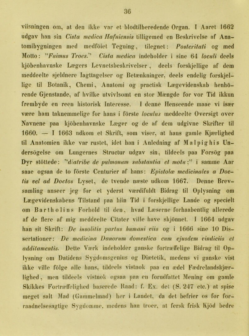 viisningen om, at den ikke var et blodtilberedende Organ. I Aaret 1662 udgav han sin Cista medica Hafniensis tilligemed en Beskrivelse af Ana- tomibygningen mod medfoiet Tegning, tilegnet: Posteritati og med Motto: ”Fuimus TroesCista medica indeholder i sine 64 loculi deels kjobenhavnske La?gers Levnetsbeskrivelser, deels forskjellige af dem meddeelte sjeldnere Iagttagelser og Betaenkninger, deels endelig forskjel- lige til Botanik, Chemi, Anatomi og practisk Laegevidenskab henho- rende Gjenstande, af hvilke utvivlsomt en stor Maengde for vor Tid ikkun frembyde en reen historisk Interesse. I denne Henseende maae vi isaer vaere ham taknemmelige for hans i forste loculus meddeelte Oversigt over Navnene paa kjobenhavnske Laeger og de af dem udgivne Skrifter til 1660. — I 1663 ndkom et Skrift, soin viser, at bans gamle Kjaerlighed til Anatomien ikke var rustet, idet han i Anledning af Malpighis Un- dersogelse om Lungernes Structur udgav sin, tildeels paa Forsog paa Dyr stottede: ”diatribe de pulmonum substantia et motui samme Aar saae ogsaa de to forste Centurier af hans: Epistohe medicinales a Doe- tis vet ad Dodos Lyset, de tvende naeste udkom 1667. Denne Brev- samling anseer jeg for et yderst vaerdifuldfc Bidrag til Oplysning om Laegevidenskabens Tilsland paa biin Tid i forskjellige Lande og specielt om Barth oli ns Forhold til den, hvad Laeserne forhaabentlig allerede af de here af mig meddeelte Citater ville have skjonnet. I 1664 udgav han sit Skrift: De insolilis partus humani mis og i 1666 sine 10 Dis- sertationer: De medicina Danorum domestica cum ejusdem mndiciis et additamentis. Dette Vaerk indeholder ganske forlraeifelige Bidrag til Op- lysning om Datidens Sygdomsgenius og Diaetetik, medens vi ganske vist ikke ville folge alle bans, tildeels vistnok paa en aedel Faedrelandskjaer- lighed , men tildeels vistnok ogsaa paa en forudfattet Mening om gamle Skikkes Forlraeffelighed baserede Kaad: f. Ex. det (S. 247 etc.) at spise meget salt Mad (Gammelmad) her i Landet, da det befrier os for for- raadnelsesagtige Sygdomme, medens han troer, at fersk frisk Kjod bedre