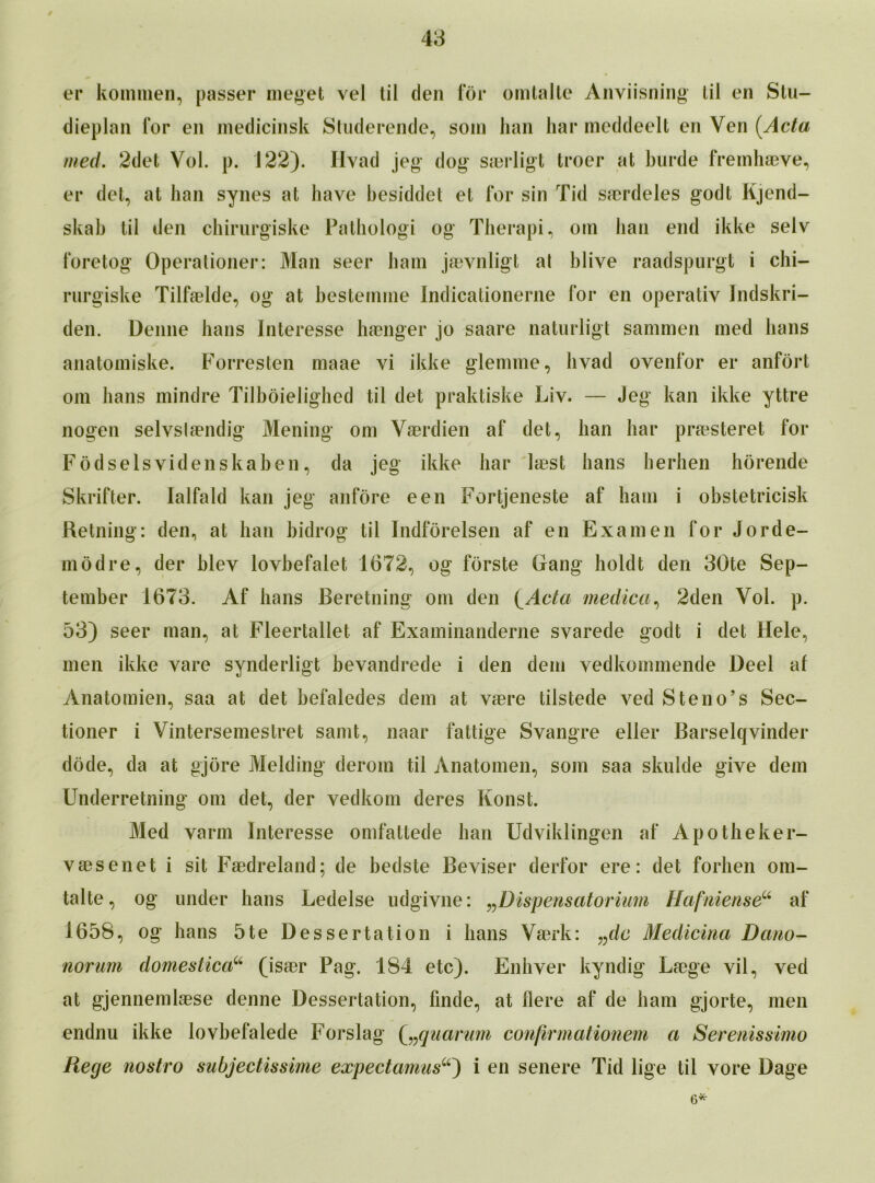 er kommen, passer me get vel til den for omtalte Anviisning til en Stu- dieplan for en medicinsk Studerende, soin han liar meddeelt en Ven [Acta med. 2det Vol. p. 122). Iivad jeg dog saerligt troer at burde fremhaeve, er del, at han synes at have besiddet et for sin Tid sacrdeles godt Kjend- skab til den chirurgiske Pathologi og Therapi, om han end ikke selv foretog Operationer: Man seer ham jaevnligt at blive raadspurgt i chi- rurgiske Tilfaelde, og at besternine Indicationerne for en operativ Indskri- den. Denne bans Interesse haenger jo saare naturligt samnien med bans anatomiske. Forresten maae vi ikke glemme, bvad ovenfor er anfort om bans mindre Tilboieligbed til det praktiske Liv. — Jeg kan ikke yttre nogen selvslaendig Mening om Vaerdien af det, ban bar praesteret for Fodselsvidenskaben, da jeg ikke bar laest bans herhen horende Skrifter. lalfald kan jeg anfore een Fortjeneste af ham i obstetricisk Retning: den, at han bidrog til Indforelsen af en Examen for Jorde- modre, der blev lovbefalet 1672, og forste Gang holdt den 30te Sep- tember 1673. Af bans Beretning om den i^Acta medica, 2den Vol. p. 53) seer man, at Fleertallet af Examinanderne svarede godt i det Hele, men ikke vare synderligt bevandrede i den dem vedkommende Deel af Anatomien, saa at det befaledes dem at vaere tilstede ved Steno’s Sec- tioner i Vintersemestret samt, naar fattige Svangre eller Barselqvinder dode, da at gjore Melding derom til Anatomen, som saa skulde give dem Underretning om det, der vedkom deres Konst. Med varm Interesse omfattede ban Udviklingen af Apotheker- vaesenet i sit Faedreland; de bedste Beviser derfor ere: det forhen om- talte, og under hans Ledelse udgivne: „Dispensatorium HafnienseCi af 1658, og bans 5te Dessertation i bans VaBrk: „dc Medicina Dam- norum domestica“ (isaer Pag. 184 etc). Enhver kyndig Laege vil, ved at gjennemlaese denne Dessertation, finde, at Here af de ham gjorte, men endnu ikke lovbefalede Forslag (vquarum confirmationem a Serenissimo Rege nostro subjectissime expectamus“) i en senere Tid lige til vore Dage 6*