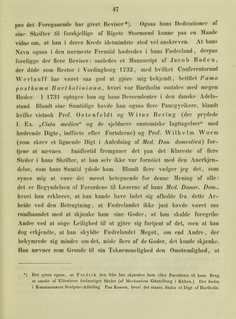 paa det Foregaaende liar givel Beviser*), Ogsaa bans Dedicationer af sine Skrifter til forskjellige af Rigets Stormaend lumne paa en Maade vidne om, at ban i deres Kreds idetmindste stod vel anskreyen. At bans Navn ogsaa i den naermeste Fremtid haedredes i bans Faedreland, derpaa foreligge der flere Beviser: saaledes et Manuscript af Jacob Baden, der dode som Rector i Vordingborg 1732, med hvilket Conferentsraad Werlauff bar vaeret saa god at gjore mig bekjendt, betitlet Fauna posthuma B art ho Uni an a, bvori vor Bartholin orntales med megen Haeder. I 1731 optoges ban og bans Descendenter i den danske Adels- stand. Blandt sine Samtidige havde ban ogsaa flere Panegyrikere, blandt bvilke vistnok Prof. Ostenfeldt og Witus Bering (der prydede f. Ex. „Cista medico? og de sjeldnere anatomiske Iagttagelser med haedrende Digte, indforte efter Fortalerne) og Prof. Willi elm Worm (som skrev et ligneude Digt i Anledning af Med. Dcm. domestica) for- tjene at naevnes. Imidlertid fremgaaer det paa det Klareste af flere Steder i hans Skrifter, at han selv ikke var fornoiet med den Anerkjen- delse, som hans Samtid ydede ham. Blandt flere vaelger jeg det, som synes mig at vaere det meest betegnende for denne Mening af alle: det er Begyndelsen af Forordene til Laeserne af hans Med. Danor♦ Dom., hvori han erklaerer, at ban kunde have ladet sig afholde fra dette Ar- beide ved den Betragtning, at Faedrelandet ikke just havde vaeret saa rundhaandet med at skjaenke bam sine Goder, at ban skulde foregribe Andre ved at soge Leiligbed til at gjore sig fortjent af det, men at han dog erkjendte, at han skyldte Faedrelandet Meget, om end Andre, der bekymrede sig mindre om det, node flere af de Goder, det kunde skjaenke. Han naevner som Grunde til sin Taknemmelighed den Omstaendighed, at *) Det synes ogsaa, at Fredrik den 3die har skjankct ham eller Facultetet til hans Brug et smukt af Elfenbeen forfrerdiget Skelet (af Mechanicus Gtintelberg i Kbhyn.) Det fiudes i Kunstmusseets Sculptur-Afdeling. Paa Kassen, hvori det staaer, Andes et Digt af Bartholin. s