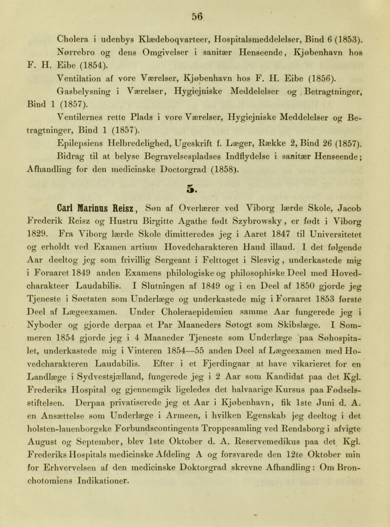 Cholera i udenbys Klaedeboqvarteer, Hospitalsmeddelelser, Bind 6 (1853). Norrebro og dens Omgivelser i sanitasr Henseende, Kjobenhavn hos F. H. Eibe (1854). Ventilation af yore Vterelser, Kjobenhavn hos F. H. Eibe (1856). Gasbelysning i Vaerelser, Hygiejniske Meddelelser og Betragtninger, Bind 1 (1857). Ventilernes rette Plads i vore Vasrelser, Hygiejniske Meddelelser og Be- tragtninger, Bind 1 (1857). Epilepsiens Helbredelighed, Ugeskrift f. Laeger, Raekke 2, Bind 26 (1857). Bidrag til at belyse Begravelsespladses Indflydelse i sanitaer Henseende; Afhandling for den medicinske Doctorgrad (1858). 5. Carl MarinUS Reisz, Son af Overlaerer ved Viborg lasrde Skole, Jacob Frederik Reisz og Hustru Birgitte Agathe fodt Szybrowsky, er fodt i Viborg 1829. Fra Viborg laerde Skole dimitteredes jeg i Aaret 1847 til Universitetet og erholdt ved Examen artium Hovedcharakteren Haud illaud. 1 det folgende Aar deeltog jeg som frivillig Sergeant i Felttoget i Slesvig, underkastede mig i Foraaretl849 anden Examens philologiske og philosophiske Deel med Hoved- charakteer Laudabilis. I Slutningen af 1849 og i en Deel af 1850 gjorde jeg Tjeneste i Soetaten som Underlaege og underkastede mig iForaaret 1853 forste Deel af Laegeexamen. Under Choleraepidemien samme Aar fungerede jeg i Nyboder og gjorde derpaa et Par Maaneders Sotogt som Sldbslasge. I Som- meren 1854 gjorde jeg i 4 Maaneder Tjeneste som Underage paa Sohospita- let, underkastede mig i Vinteren 1854—55 anden Deel af Laegeexamen med Ho- vedcharakteren Laudabilis. Efter i et Fjerdingaar at have vikarieret for en Landla3ge i Sydvestsjcelland, fungerede jeg i 2 Aar som Kandidat paa det Kgl. Frederiks Hospital og gjennemgik ligeledes det halvaarige Kursus paa Fodsels- stiftelsen. Derpaa privatiserede jeg et Aar i Kjobenhavn, fik lste Juni d. A. en Ansaettelse som Underage i Armeen, i hvilken Egenskab jeg deeltog i det holsten-lauenborgske Forbundscontingents Troppesamling ved Rendsborg i afvigte August og September, blev lste Oktober d. A. Reservemedikus paa det Kgl. Frederiks Hospitals medicinske Afdeling A og forsvarede den 12te Oktober min for Erhvervelsen af den medicinske Doktorgrad skrevne Afhandling: Om Bron- chotomiens Indikationer.