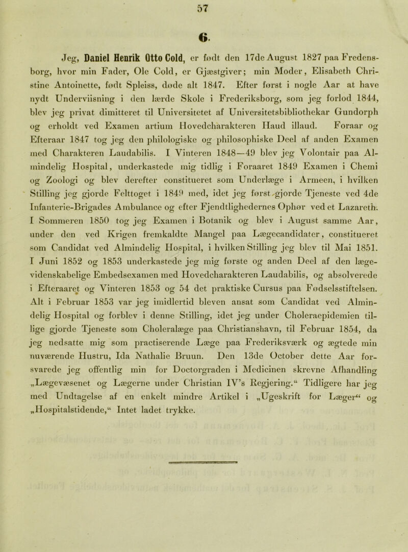 6 Jeg, Daniel Henrik Otto Gold, er fodt den 17de August 1827 paa Fredcns- borg, hvor min Fader, Ole Cold, er Gjasstgiver; min Model*, Elisabeth Chri- stine Antoinette, fodt Spleiss, dode alt 1847. Efter forst i nogle Aar at have nydt Underviisning i den lserde Skole i Frederiksborg, som jeg forlod 1844, blev jeg privat dimitteret til Universitetet af Universitetsbibliothekar Gundorph og erholdt ved Examen artium Hovedcharakteren Haud illaud. Foraar og Efteraar 1847 tog jeg den philologiske og philosophiske Deel af anden Examen med Charakteren Laudabilis. I Vinteren 1848—49 blev jeg Volontair paa Al- mindelig Hospital, underkastede mig tidlig i Foraaret 1849 Examen i Chemi og Zoologi og blev derefter constitueret som Underlaege i Armeen, i hvilken Stilling jeg gjorde Felttoget i 1849 med, idet jeg forstx-gjorde Tjeneste ved 4de Infanterie-Brigades Ambulance og efter Fjendtlighedernes Ophor ved et Lazareth. I Sommeren 1850 tog jeg Examen i Botanik og blev i August samme Aar, under den ved Krigen fremkaldte Mangel paa Laegecandidater, constitueret som Candidat ved Almindelig Hospital, i hvilken Stilling jeg blev til Mai 1851. I Juni 1852 og 1853 underkastede jeg mig forste og anden Deel af den lasge- videnskabelige Embedsexamen med Hovedcharakteren Laudabilis, oo- absolverede i Efteraaret og Vinteren 1853 og 54 det praktiske Cursus paa Fodselsstiftelsen. Alt i Februar 1853 var jeg imidlertid bleven ansat som Candidat ved Almin- delig Hospital og forblev i denne Stilling, idet jeg under Choleraepidemien til- lige gjorde Tjeneste som Choleralaege paa Christianshavn, til Februar 1854, da jeg nedsatte mig som practiserende Lasge paa Frederiksvasrk og segtede min nuvaerende Hustru, Ida Nathalie Bruun. Den 13de October dette Aar for- svarede jeg offentlig min for Doctorgraden i Medicinen skrevne Afhandling „Laegev£esenet og Laegerne under Christian IV’s Regjering. Tidligere har jeg rued Undtagelse af en enkelt mindre Artikel i „Ugeskrift for Laegeru og „Hospitalstidende,u Intet ladet trykke.