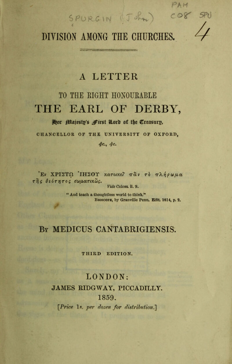 PAH DIVISION AMONG THE CHURCHES. A LETTER TO THE EIGHT HONOUEABLE THE EARL OF DERBY, ^tt ilHajests’s .ifirgt ilortr of tl&e €msuig, CHANCELLOR OF THE UNIVERSITY OF OXFORD, 4^., 4^. ’Ei/ XPISTH ’IHSOT xaromsT ‘rav rb ‘rX^pu/Ji^cc T^g dsQTTJTOg (JOJ/MOCTIXUg. Vide Coloss. ii. 9. And teach a thoughtless world to think.” Bioscope, by Granville Penn. Edit 1914, p. 2. / By MEDICUS CANTABRIGIENSIS. THIKD EDITION. LONDON; JAMES RIDGWAY, PICCADILLY. 1859. [Price \fi. per Sozen for distribution.']