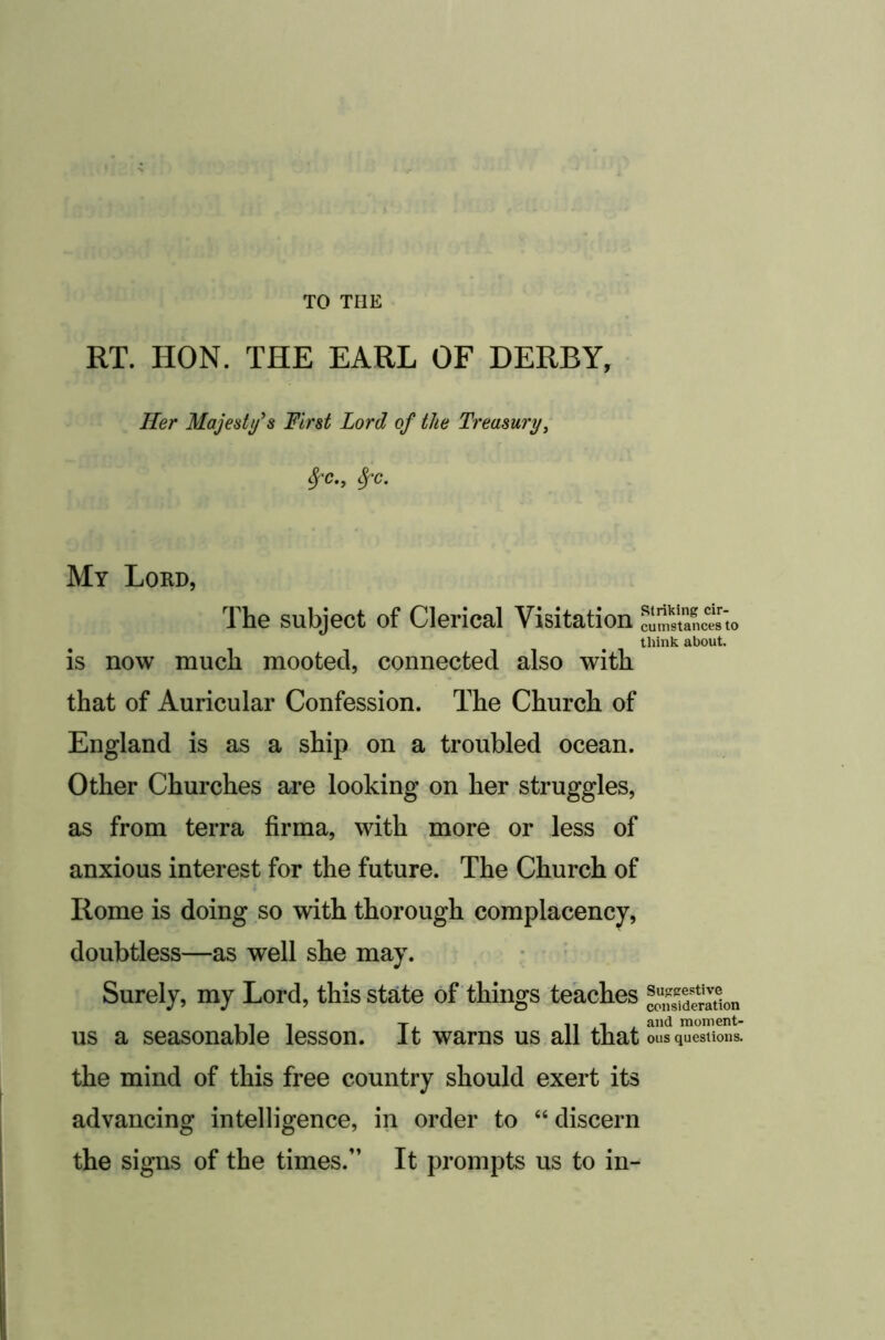 TO THE RT. HON. THE EARL OF DERBY, Her Majesty^s First Lord of the Treasury^ ^C.y ^C. My Lord, The subject of Clerical Visitation cimScJs'to think about. is now much mooted, connected also with that of Auricular Confession. The Church of England is as a ship on a troubled ocean. Other Churches are looking on her struggles, as from terra firma, with more or less of anxious interest for the future. The Church of Rome is doing so with thorough complacency, doubtless—as well she may. Surely, my Lord, this state of things teaches co,SdSaSon us a seasonable lesson. It warns us all that ous questions, the mind of this free country should exert its advancing intelligence, in order to “discern the signs of the times.” It prompts us to in-