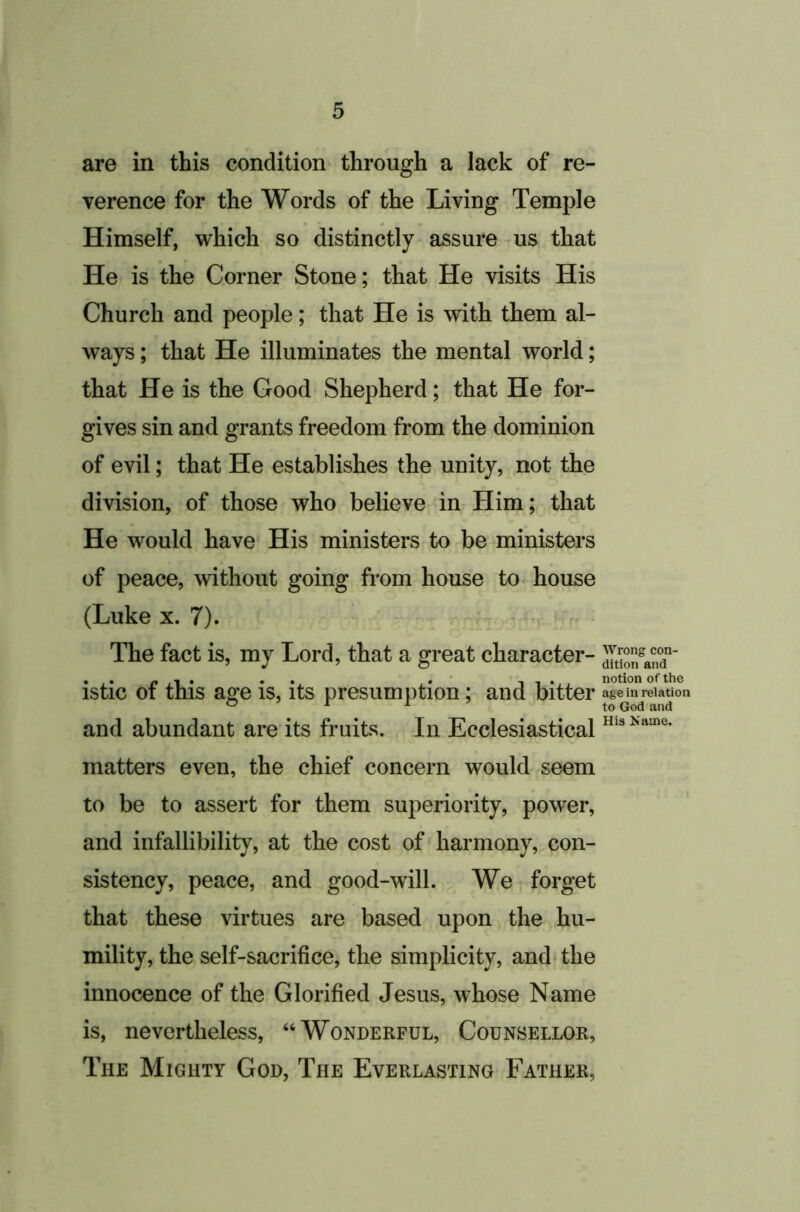 are in this condition through a lack of re- verence for the Words of the Living Temple Himself, which so distinctly assure us that He is the Corner Stone; that He visits His Church and people; that He is with them al- ways ; that He illuminates the mental world; that He is the Good Shepherd; that He for- gives sin and grants freedom from the dominion of evil; that He establishes the unity, not the division, of those who believe in Him; that He would have His ministers to be ministers of peace, without going from house to house (Luke X. 7). - > . / • The fact is, my Lord, that a great character- istic of this age is, its presumption; and bitter and abundant are its fruits. In Ecclesiastical matters even, the chief concern would seem to be to assert for them superiority, power, and infallibility, at the cost of harmony, con- sistency, peace, and good-will. We forget that these virtues are based upon the hu- mility, the self-sacrifice, the simplicity, and* the innocence of the Glorified Jesus, whose Name is, nevertheless, “Wonderful, Counsellor, The Mighty God, The Everlasting Father, Wrong con- dition and notion of the age in relation to God and His Name.