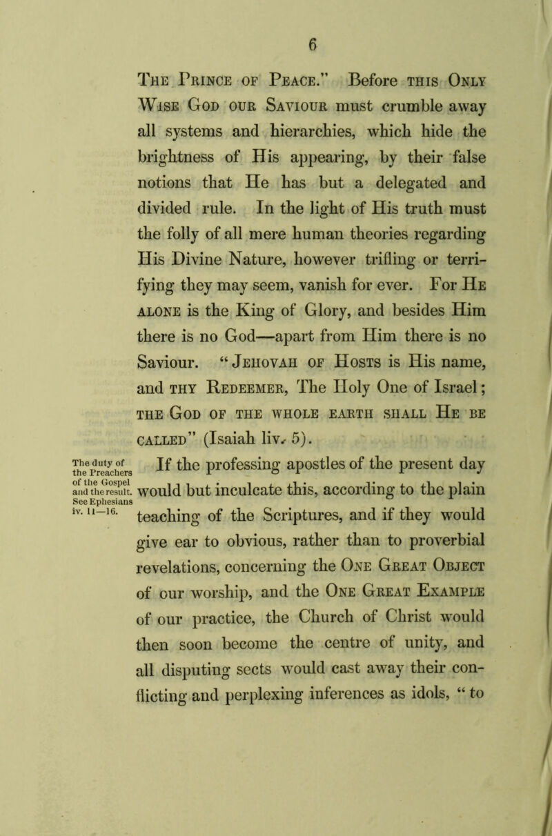 The.Prince OF Peace.” Before this Only Wise God'our Saviour must crumble away all systems and hierarchies, which hide the brightness of His appearing, by their false notions that He has but a delegated and divided rule. In the light of His truth must the folly of all mere human theories regarding His Divine Nature, however trifling or terri- fying they may seem, vanish for ever. For He ALONE is the King of Glory, and besides Him there is no God—apart from Him there is no Saviour. “ Jehovah of Hosts is His name, and thy Redeemer, The Holy One of Israel; THE God of the whole earth shall He 'be called” (Isaiah liv.- 5). ?he^>reldieK profcssing apostlos of the present day and tL^rS. would but inculcate this, according to the plain See Epliesians iv. 11-16. teaching of the Scriptures, and if they would give ear to obvious, rather than to proverbial revelations, concerning the One Great Object of our worship, and the One Great Example of our practice, the Church of Christ w^ould then soon become the centre of unity, and all disputing sects would cast away their con- flicting and perplexing inferences as idols, “ to