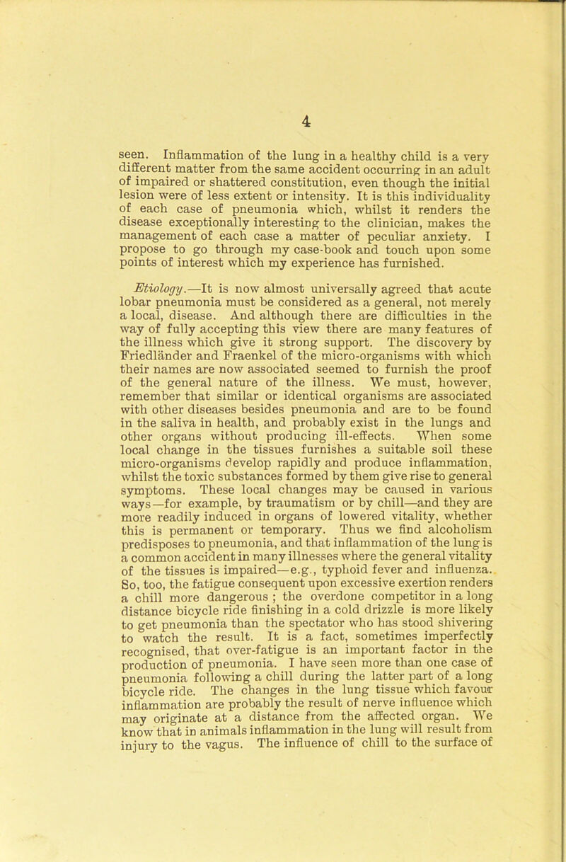 seen. Inflammation of the lung in a healthy child is a very different matter from the same accident occurring in an adult of impaired or shattered constitution, even though the initial lesion were of less extent or intensity. It is this individuality of each case of pneumonia which, whilst it renders the disease exceptionally interesting to the clinician, makes the management of each case a matter of peculiar anxiety. I propose to go through my case-book and touch upon some points of interest which my experience has furnished. Etiology.—It is now almost universally agreed that acute lobar pneumonia must be considered as a general, not merely a local, disease. And although there are difficulties in the way of fully accepting this view there are many features of the illness which give it strong support. The discovery by Fried lander and Fraenkel of the micro-organisms with which their names are now associated seemed to furnish the proof of the general nature of the illness. We must, however, remember that similar or identical organisms are associated with other diseases besides pneumonia and are to be found in the saliva in health, and probably exist in the lungs and other organs without producing ill-effects. When some local change in the tissues furnishes a suitable soil these micro-organisms develop rapidly and produce inflammation, whilst the toxic substances formed by them give rise to general symptoms. These local changes may be caused in various wayS—for example, by traumatism or by chill—and they are more readily induced in organs of lowered vitality, whether this is permanent or temporary. Thus we find alcoholism predisposes to pneumonia, and that inflammation of the lung is a common accident in many illnesses where the general vitality of the tissues is impaired—e.g., typhoid fever and influenza. So, too, the fatigue consequent upon excessive exertion renders a chill more dangerous ; the overdone competitor in a long distance bicycle ride finishing in a cold drizzle is more likely to get pneumonia than the spectator who has stood shivering to watch the result. It is a fact, sometimes imperfectly recognised, that over-fatigue is an important factor in the production of pneumonia. I have seen more than one case of pneumonia following a chill during the latter part of a long bicycle ride. The changes in the lung tissue which favour inflammation are probably the result of nerve influence which may originate at a distance from the affected organ. We know that ffi animals inflammation in the lung will result from injury to the vagus. The influence of chill to the surface of