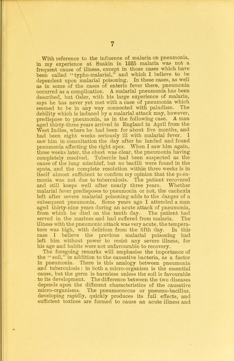 With reference to the influence of malaria on pneumonia, in my experience at Suakin in 1885 malaria was not a frequent cause of illness, except in those cases which have been called “ typho-malarial,” and which I believe to be dependent upon malarial poisoning. In these cases, as well as in some of the cases of enteric fever there, pneumonia occurred as a complication. A malarial pneumonia has been described, but Osier, with his large experience of malaria, says he has never yet met with a case of pneumonia which seemed to be in any way connected with paludism. The debility which is induced by a malarial attack may, however, predispose to pneumonia, as in the following case. A man aged thirty-three years arrived in England in April from the West Indies, where he had been for about five months, and had been eight weeks seriously ill with malarial fever. I saw him in consultation the day after he landed and found pneumonia affecting the right apex. When I saw him again, three weeks later, the chest was clear, the pneumonia having completely resolved. Tubercle had been suspected as the cause of the lung mischief, but no bacilli were found in the sputa, and the complete resolution within three weeks is in itself almost sufficient to confirm my opinion that the pneu- monia was not due to tuberculosis. The patient recovered and still keeps well after nearly three years. Whether malarial fever predisposes to pneumonia or not, the cachexia left after severe malarial poisoning adds to the danger of a subsequent pneumonia. Some years ago I attended a man aged thirty-nine years during an acute attack of pneumonia, from which he died on the tenth day. The patient had served in the marines and had suffered from malaria. The illness with the pneumonic attack was very acute, the tempera- ture was high, with delirium from the fifth day. In this case I believe the previous malarial poisoning had left him without power to resist any severe illness, for his age and habits were not unfavourable to recovery. The foregoing remarks will emphasise the importance of the “ soil,” in addition to the causative bacteria, as a factor in pneumonia. There is this analogy between pneumonia and tuberculosis : in both a micro-organism is the essential cause, but the germ is harmless unless the soil is favourable to its development. The difference between the two diseases depends upon the different characteristics of the causative micro-organisms. The pneumococcus or pneumo-bacillus, developing rapidly, quickly produces its full effects, and sufficient toxines are formed to cause an acute illness and