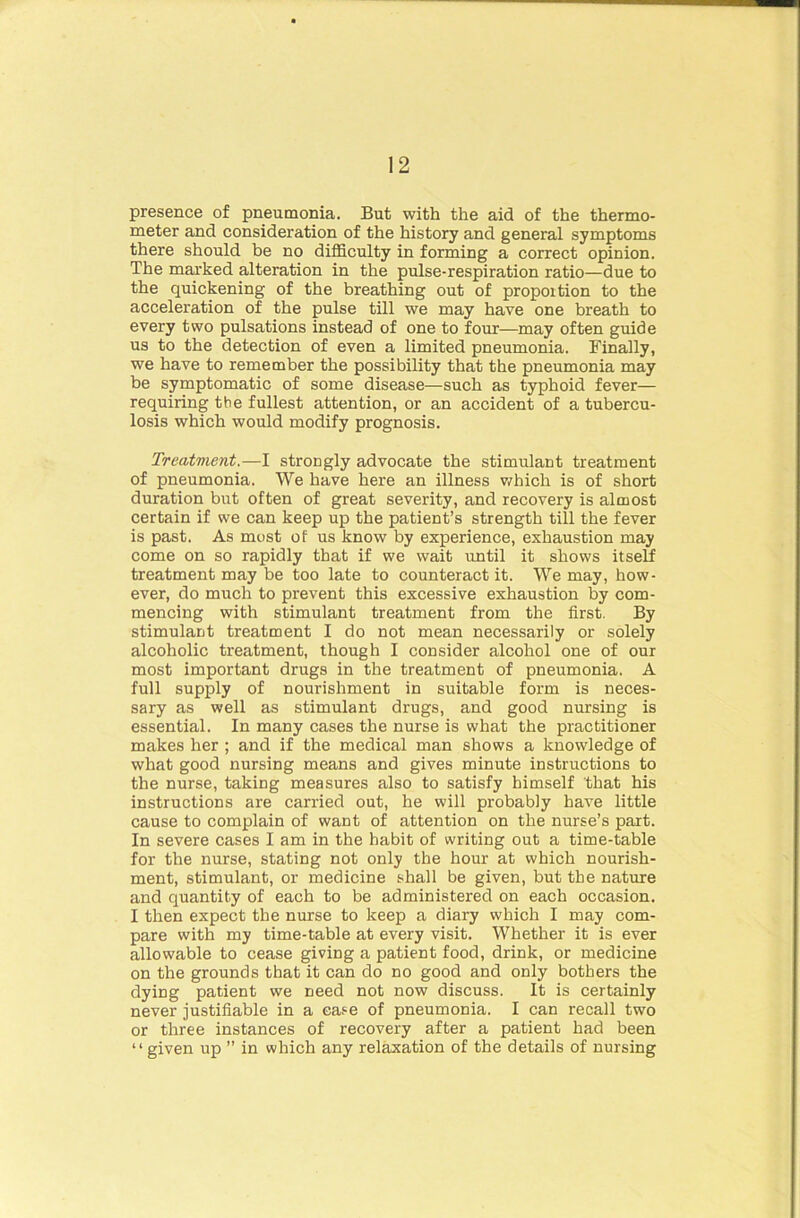 presence of pneumonia. But with the aid of the thermo- meter and consideration of the history and general symptoms there should be no difficulty in forming a correct opinion. The marked alteration in the pulse-respiration ratio—due to the quickening of the breathing out of proportion to the acceleration of the pulse till we may have one breath to every two pulsations instead of one to four—may often guide us to the detection of even a limited pneumonia. Finally, we have to remember the possibility that the pneumonia may be symptomatic of some disease—such as typhoid fever— requiring the fullest attention, or an accident of a tubercu- losis which would modify prognosis. Treatment.—I strongly advocate the stimulant treatment of pneumonia. We have here an illness which is of short duration but often of great severity, and recovery is almost certain if we can keep up the patient’s strength till the fever is past. As most of us know by experience, exhaustion may come on so rapidly that if we wait until it shows itself treatment may be too late to counteract it. We may, how- ever, do much to prevent this excessive exhaustion by com- mencing with stimulant treatment from the first. By stimulant treatment I do not mean necessarily or solely alcoholic treatment, though I consider alcohol one of our most important drugs in the treatment of pneumonia. A full supply of nourishment in suitable form is neces- sary as well as stimulant drugs, and good nursing is essential. In many cases the nurse is what the practitioner makes her ; and if the medical man shows a knowledge of what good nursing means and gives minute instructions to the nurse, taking measures also to satisfy himself that his instructions are carried out, he will probably have little cause to complain of want of attention on the nurse’s part. In severe cases I am in the habit of writing out a time-table for the nurse, stating not only the hour at which nourish- ment, stimulant, or medicine shall be given, but the nature and quantity of each to be administered on each occasion. I then expect the nurse to keep a diary which I may com- pare with my time-table at every visit. Whether it is ever allowable to cease giving a patient food, drink, or medicine on the grounds that it can do no good and only bothers the dying patient we need not now discuss. It is certainly never justifiable in a ease of pneumonia. I can recall two or three instances of recovery after a patient had been “given up ” in which any relaxation of the details of nursing