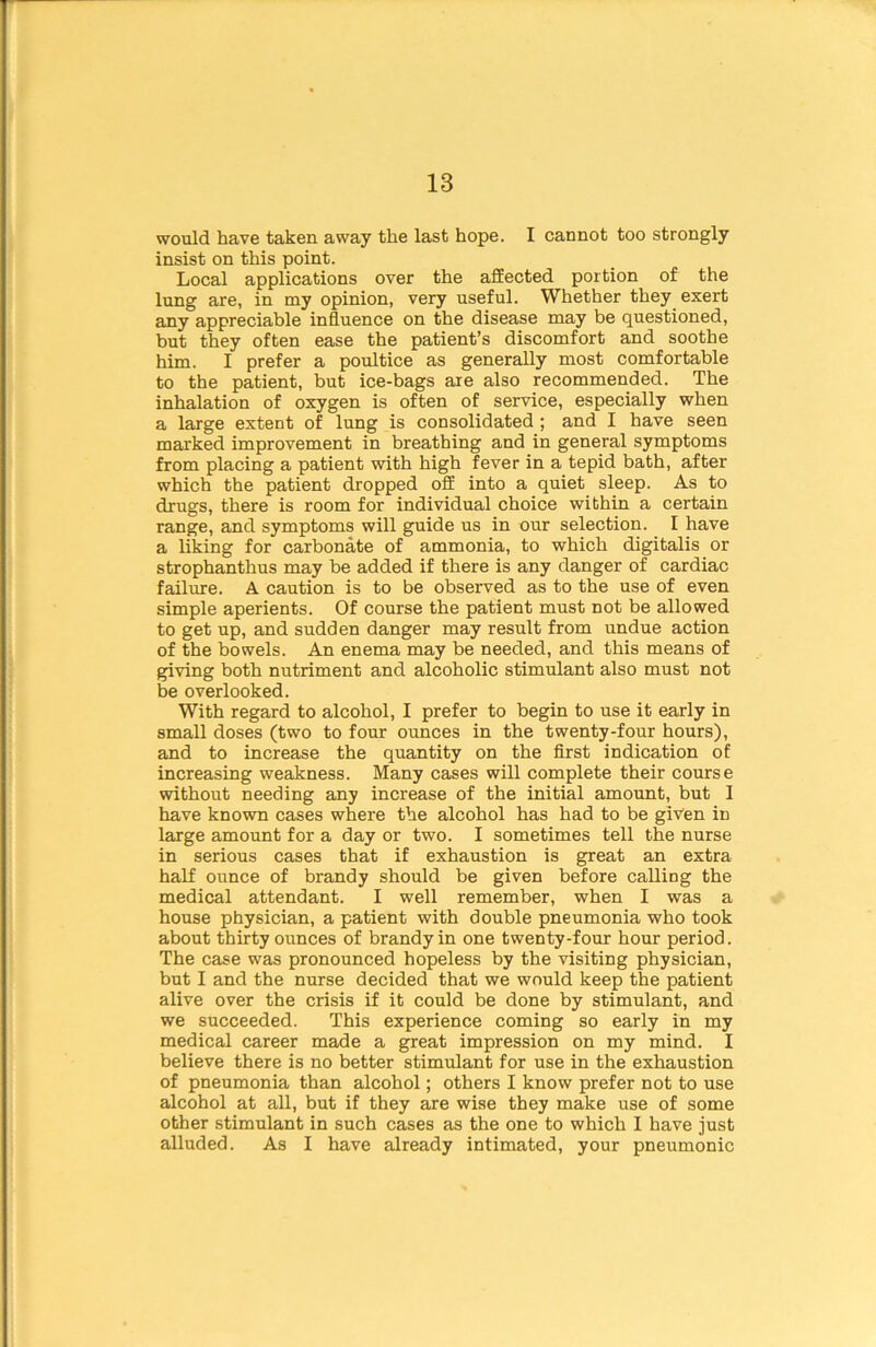 would have taken away the last hope. I cannot too strongly insist on this point. Local applications over the affected portion of the lung are, in my opinion, very useful. Whether they exert any appreciable influence on the disease may be questioned, but they often ease the patient’s discomfort and soothe him. I prefer a poultice as generally most comfortable to the patient, but ice-bags are also recommended. The inhalation of oxygen is often of service, especially when a large extent of lung is consolidated ; and I have seen marked improvement in breathing and in general symptoms from placing a patient with high fever in a tepid bath, after which the patient dropped off into a quiet sleep. As to drugs, there is room for individual choice within a certain range, and symptoms will guide us in our selection. I have a liking for carbonate of ammonia, to which digitalis or strophanthus may be added if there is any danger of cardiac failure. A caution is to be observed as to the use of even simple aperients. Of course the patient must not be allowed to get up, and sudden danger may result from undue action of the bowels. An enema may be needed, and this means of giving both nutriment and alcoholic stimulant also must not be overlooked. With regard to alcohol, I prefer to begin to use it early in small doses (two to four ounces in the twenty-four hours), and to increase the quantity on the first indication of increasing weakness. Many cases will complete their course without needing any increase of the initial amount, but I have known cases where the alcohol has had to be given in large amount for a day or two. I sometimes tell the nurse in serious cases that if exhaustion is great an extra half ounce of brandy should be given before calling the medical attendant. I well remember, when I was a house physician, a patient with double pneumonia who took about thirty ounces of brandy in one twenty-four hour period. The case was pronounced hopeless by the visiting physician, but I and the nurse decided that we would keep the patient alive over the crisis if it could be done by stimulant, and we succeeded. This experience coming so early in my medical career made a great impression on my mind. I believe there is no better stimulant for use in the exhaustion of pneumonia than alcohol; others I know prefer not to use alcohol at all, but if they are wise they make use of some other stimulant in such cases as the one to which I have just alluded. As I have already intimated, your pneumonic
