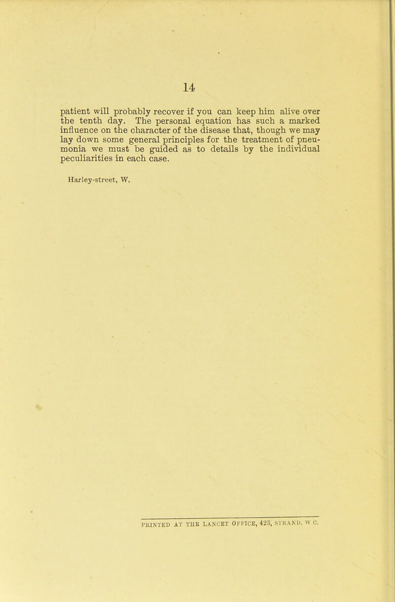 patient will probably recover if you can keep him alive over the tenth day. The personal equation has such a marked influence on the character of the disease that, though we may lay down some general principles for the treatment of pneu- monia we must be guided as to details by the individual peculiarities in each case. Harley-street, W. PRINTED AT THE LANCET OFFICE, 423, STRAND. W C.