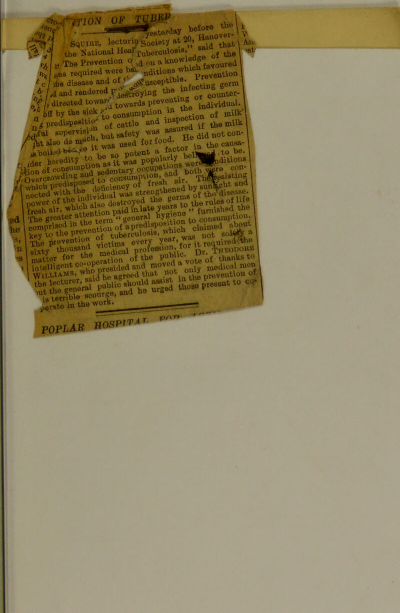 r.w^rn brfo*- Squire, lecturin'Society at 2®> ^'°that 1 A the National HaarruberculoBis,^^ q{ lhe I 'f nauu'D‘ ■ srjuinr-, *»“•— -y sooibi-j -- .1 that \ An the National Hoarrub<,rculoBis, of lh0 I >st <•/, „ The Prevention »d ou a knOWlehg d | t c / ibe disease and of ♦ ^TuBceptiDie- „orm A and rendered Jj^0ying lUe'Q or counter-. of> Erected toward ■ tdg preventing dWidmj. '* ifl by the sick £ congumption * ** * o£ milW g predispo»it‘° of cattle and 1 f d if the milk 1 ^ful B»Pervi3, bul ^fety wM bbb ^ did n0t con- fht alao do m waB UBed lor food. the cauSa-' * hoik'd**^*® 1 t^nt a *“cM* .t0 be. heredity to he bo P popularly ^■fcditiona I -lluu of ooMU^® Sitary occupauo * ™*»e con- , ^ Overcrowing ^ w cor.sumlTtron. and^t Th%B.stu^ I The groater atte «! „eneral hyR' . consumption, i «®^^^of8.P«^y»“gS claimed about I k^y to P . n »• tubdtculofiiBf not i The prevention of™ every require™ «Wty thousand victim^ {oaBXOn, for « r ^ht.oDORB I WilUaMS, wh P BKrecd thut not > prevention of l ilvato in the work. ~ POPMR HOSP'I'-l