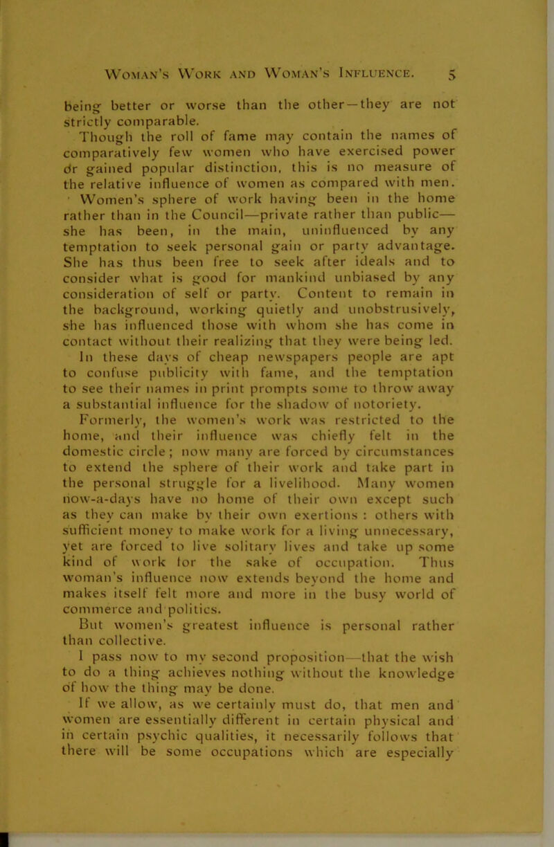 being better or worse than the other —they are not strictly comparable. Though the roll of fame may contain the names of comparatively few women who have exercised power dr gained popular distinction, this is no measure of the relative influence of women as compared with men. Women’s sphere of work having been in the home rather than in the Council—private rather than public— she has been, in the main, uninfluenced by any temptation to seek personal gain or party advantage. She has thus been free to seek after ideals and to consider what is good for mankind unbiased by any consideration of self or party. Content to remain in the background, working quietly and unobstrusively, she has influenced those with whom she has come in contact without, their realizing that they were being led. In these days of cheap newspapers people are apt to confuse publicity with fame, and the temptation to see their names in print prompts some to throw away a substantial influence for the shadow of notoriety. Formerly, the women’s work was restricted to the home, and their influence was chiefly felt in the domestic circle; now many are forced by circumstances to extend the sphere of their work and take part in the personal struggle for a livelihood. Many women now-a-days have no home of their own except such as they can make by their own exertions : others with sufficient money to make work for a living unnecessary, yet are forced to live solitary lives and take up some kind of work tor the sake of occupation. Thus woman’s influence now extends beyond the home and makes itself felt more and more in the busy world of commerce and politics. But women’s greatest influence is personal rather than collective. I pass now to my second proposition—that the wish to do a thing achieves nothing without the knowledge of how the thing may be done. If we allow, as we certainly must do, that men and women are essentially different in certain physical and in certain psychic qualities, it necessarily follows that there will be some occupations which are especially