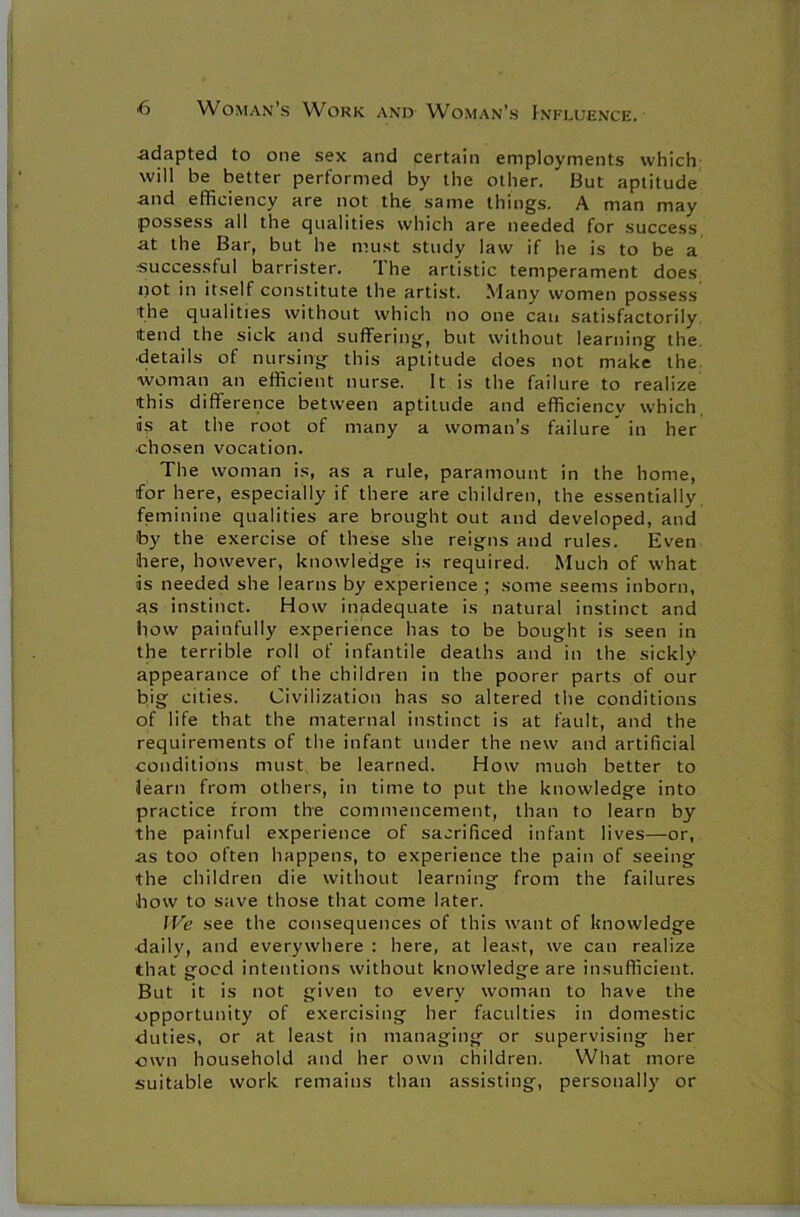 adapted to one sex and certain employments which will be better performed by the other. But aptitude and efficiency are not the same things. A man may possess all the qualities which are needed for success at the Bar, but he must study law if he is to be a ■successful barrister. The artistic temperament does not in itself constitute the artist. Many women possess the qualities without which no one can satisfactorily tend the sick and suffering, but without learning the ■details of nursing this aptitude does not make the woman an efficient nurse. It is the failure to realize this difference between aptitude and efficiencv which is at the root of many a woman’s failure in her chosen vocation. The woman is, as a rule, paramount in the home, for here, especially if there are children, the essentially feminine qualities are brought out and developed, and by the exercise of these she reigns and rules. Even here, however, knowledge is required. Much of what is needed she learns by experience ; some seems inborn, as instinct. How inadequate is natural instinct and how painfully experience has to be bought is seen in the terrible roll of infantile deaths and in the sickly appearance of the children in the poorer parts of our big cities. Civilization has so altered the conditions of life that the maternal instinct is at fault, and the requirements of the infant under the new and artificial conditions must, be learned. How much better to learn from others, in time to put the knowledge into practice from the commencement, than to learn by the painful experience of sacrificed infant lives—or, as too often happens, to experience the pain of seeing the children die without learning from the failures how to save those that come later. We see the consequences of this want of knowledge daily, and everywhere : here, at least, we can realize that good intentions without knowledge are insufficient. But it is not given to every woman to have the opportunity of exercising her faculties in domestic duties, or at least in managing or supervising her own household and her own children. What more suitable work remains than assisting, personally or