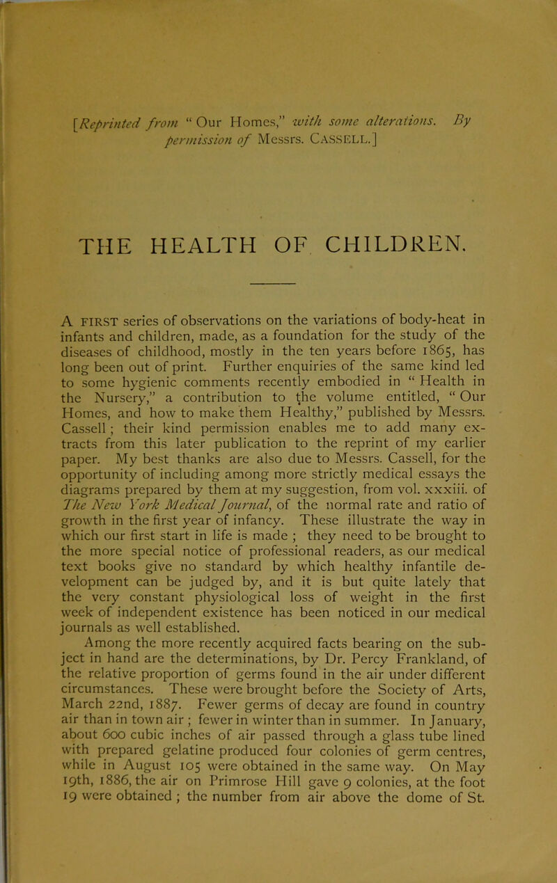 [Reprinted from “ Our Homes,” with some alterations. By permission of Messrs. Cass ELL.] THE HEALTH OF CHILDREN. A FIRST series of observations on the variations of body-heat in infants and children, made, as a foundation for the study of the diseases of childhood, mostly in the ten years before 1865, has long been out of print. Further enquiries of the same kind led to some hygienic comments recently embodied in “ Health in the Nursery,” a contribution to the volume entitled, “ Our Homes, and how to make them Healthy,” published by Messrs. Cassell ; their kind permission enables me to add many ex- tracts from this later publication to the reprint of my earlier paper. My best thanks are also due to Messrs. Cassell, for the opportunity of including among more strictly medical essays the diagrams prepared by them at my suggestion, from vol. xxxiii. of The New York Medical Joimial, of the normal rate and ratio of growth in the first year of infancy. These illustrate the way in which our first start in life is made ; they need to be brought to the more special notice of professional readers, as our medical text books give no standard by which healthy infantile de- velopment can be judged by, and it is but quite lately that the very constant physiological loss of weight in the first week of independent existence has been noticed in our medical journals as well established. Among the more recently acquired facts bearing on the sub- ject in hand are the determinations, by Dr. Percy Frankland, of the relative proportion of germs found in the air under different circumstances. These were brought before the Society of Arts, March 22nd, 1887. Fewer germs of decay are found in country air than in town air ; fewer in winter than in summer. In January, about 600 cubic inches of air passed through a glass tube lined with prepared gelatine produced four colonies of germ centres, while in August 105 were obtained in the same way. On May 19th, 1886, the air on Primrose Hill gave 9 colonies, at the foot 19 were obtained ; the number from air above the dome of St.