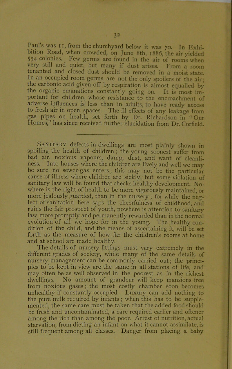 Pauls was ii, from the churchyard below it was 70. In Exhi- bition Road, when crowded, on June 8th, 1886, the air yielded 554 colonies. I'ew germs are found in the air of rooms when very still and quiet, but many if dust arises. From a room tenanted and closed dust should be removed in a moist state. In an occupied room germs are not the only spoilers of the air; the carbonic acid given off by respiration is almost equalled by the organic emanations constantly going on. It is most im- portant for children, whose resistance to the encroachment of adverse influences is less than in adults, to have ready access to fresh air in open spaces. The ill effects of any leakage from gas pipes on health, set forth by Dr. Richardson in “Our Homes,” has since received further elucidation from Dr. Corfield. Sanitary defects in dwellings are most plainly shown in spoiling the health of children ; the young soonest suffer from bad air, noxious vapours, damp, dust, and want of cleanli- ness. Into houses where the children are lively and well we may be sure no sewer-gas enters; this may not be the particular cause of illness where children are sickly, but some violation of sanitary law will be found that checks healthy development. No- where is the right of health to be more vigorously maintained, or more jealously guarded, than in the nursery ; for while the neg- lect of sanitation here saps the cheerfulness of childhood, and ruins the fair prospect of youth, nowhere is attention to sanitary law more promptly and permanently rewarded than in the normal evolution of all we hope for in the young. The healthy con- dition of the child, and the means of ascertaining it, will be set forth as the measure of how far the children’s rooms at home and at school are made healthy. The details of nursery fittings must vary extremely in the different grades of society, while many of the same details of nursery management can be commonly carried out; the princi- ples to be kept in view are the same in all stations of life, and may often be as well observed in the poorest as in the richest dwellings. No amount of grandeur will keep mansions free from noxious gases ; the most costly chamber soon becomes unhealthy if constantly occupied. Luxury can add nothing to the pure milk required by infants; when this has to be supple- mented, the same care must be taken that the added food should be fresh and uncontaminated, a care required earlier and oftener among the rich than among the poor. Arrest of nutrition, actual starvation, from dieting an infant on what it cannot assimilate, is still frequent among all classes. Danger from placing a baby