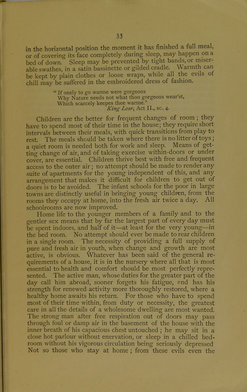 in the horizontal position the moment it has finished a full meal, or of covering its face completely during sleep, may happen on a bed of down. Sleep may be prevented by tight bands, or miser- able swathes, in a satin bassinette or gilded cradle. Warmth can be kept by plain clothes or loose wraps, while all the evils of chill may be suffered in the embroidered dress of fashion. “ If onely to go warme were gorgeous Why Nature needs not what thou gorgeous wear’st, Which scarcely keepes thee warme.” KingLear^ Act II., sc. 4. Children are the better for frequent changes of room ; they have to spend most of their time in the house; they require short intervals between their meals, with quick transitions from play to rest. The meals should be taken where there is no litter of toys ; a quiet room is needed both for work and sleep. Means of get- ting change of air, and of taking exercise within-doors or under cover, are essential. Children thrive best with free and frequent access to the outer air; no attempt should be made to render any suite of apartments for the young independent of this, and any arrangement that makes it difficult for children to get out of doors is to be avoided. The infant schools for the poor in large towns are distinctly useful in bringing young children, from the rooms they occupy at home, into the fresh air twice a day. All schoolrooms are now improved. Home life to the younger members of a family and to the gentler sex means that by far the largest part of every day must be spent indoors, and half of it—at least for the very young—in the bed room. No attempt should ever be made to rear children in a single room. The necessity of providing a full supply of pure and fresh air in youth, when change and growth are most active, is obvious. Whatever has been said of the general re- quirements of a house, it is in the nursery where all that is most essential to health and comfort should be most perfectly repre- sented. The active man, whose duties for the greater part of the day call him abroad, sooner forgets his fatigue, and has his strength for renewed activity more thoroughly restored, where a healthy home awaits his return. For those who have to spend most of their time within, from duty or necessity, the greatest care in all the details of a wholesome dwelling are most wanted. The strong man after free respiration out of doors may pass through foul or damp air in the basement of the house with the inner breath of his capacious chest untouched ; he may sit in a close hot parlour without enervation, or sleep in a chilled bed- room without his vigorous circulation being seriously depressed Not so those who stay at home ; from these evils even the