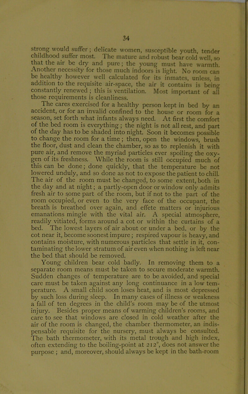strong would suffer ; delicate women, susceptible youth, tender childhood suffer most. The mature and robust bear cold well, so that the air be dry and pure; the young must have warmth. Another nece.ssity for those much indoors is light. No room can be healthy however well calculated for its inmates, unless, in addition to the requisite air-space, the air it contains is being constantly renewed ; this is ventilation. Most important of all those requirements is cleanliness. The cares exercised for a healthy person kept in bed by an accident, or for an invalid confined to the house or room for a season, set forth what infants always need. At first the comfort of the bed room is everything; the night is not all rest, and part of the day has to be shaded into night. Soon it becomes possible to change the room for a time ; then, open the windows, brush the floor, dust and clean the chamber, so as to replenish it with pure air, and remove the myriad particles ever spoiling the oxy- gen of its freshness. While the room is still occupied much of this can be done; done quickly, that the temperature be not lowered unduly, and so done as not to expose the patient to chill. The air of the room must be changed, to some extent, both in the day and at night; a partly-open door or window only admits fresh air to some part of the room, but if not to the part of the room occupied, or even to the very face of the occupant, the breath is breathed over again, and effete matters or injurious emanations mingle with the vital air. A special atmosphere, readily vitiated, forms around a cot or within the curtains of a bed. The lowest layers of air about or under a bed, or by the cot near it, become soonest impure; respired vapour is heavy, and contains moisture, with numerous particles that settle in it, con- taminating the lower stratum of air even when nothing is left near the bed that should be removed. Young children bear cold badly. In removing them to a separate room means must be taken to secure moderate warmth. Sudden changes of temperature are to be avoided, and special care must be taken against any long continuance in a low tem- perature. A small child soon loses heat, and is most depressed by such loss dui'ing sleep. In many cases of illness or weakness a fall of ten degrees in the child’s room may be of the utmost injury. Besides proper means of warming children’s rooms, and care to see that windows are closed in cold weather after the air of the room is changed, the chamber thermometer, an indis- pensable requisite for the nursery, must always be consulted. The bath thermometer, with its metal trough and high indc.x, often extending to the boiling-point at 212°, does not answer the purpose ; and, moreover, should always be kept in the bath-room