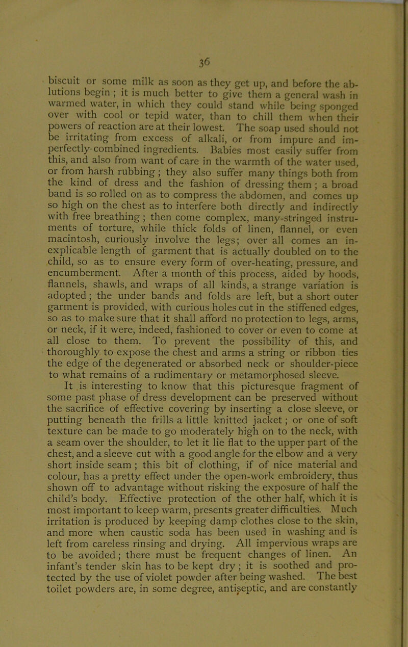 biscuit or some milk as soon as they get up, and before the ab- lutions begin ; it is much better to give them a general wash in warmed water, in which they could stand while being sponged over with cool or tepid water, than to chill them when their powers of reaction are at their lowest. The soap used should not be irritating from excess of alkali, or from impure and im- perfectly-combined ingredients. Babies most easily suffer from this, and also from want of care in the warmth of the water u.sed, or from harsh rubbing; they also suffer many things both from the kind of dress and the fashion of dressing them ; a broad band is so rolled on as to compress the abdomen, and comes up so high on the chest as to interfere both directly and indirectly with free breathing; then come complex, many-stringed instru- ments of torture, while thick folds of linen, flannel, or even macintosh, curiously involve the legs; over all comes an in- explicable length of garment that is actually doubled on to the child, so as to ensure every form of over-heating, pressure, and encumberment. After a month of this process, aided by hoods, flannels, shawls, and wraps of all kinds, a strange variation is adopted; the under bands and folds are left, but a short outer garment is provided, with curious holes cut in the stiffened edges, so as to make sure that it shall afford no protection to legs, arms, or neck, if it were, indeed, fashioned to cover or even to come at all close to them. To prevent the possibility of this, and thoroughly to expose the chest and arms a string or ribbon ties the edge of the degenerated or absorbed neck or shoulder-piece to what remains of a rudimentary or metamorphosed sleeve. It is interesting to know that this picturesque fragment of some past phase of dress development can be preserved without the sacrifice of effective covering by inserting a close sleeve, or putting beneath the frills a little knitted jacket; or one of soft texture can be made to go moderately high on to the neck, with a seam over the shoulder, to let it lie flat to the upper part of the chest, and a sleeve cut with a good angle for the elbow and a very short inside seam ; this bit of clothing, if of nice material and colour, has a pretty effect under the open-work embroidery, thus shown off to advantage without risking the exposure of half the child’s body. Effective protection of the other half, which it is most important to keep warm, presents greater difficulties. Much irritation is produced by keeping damp clothes close to the skin, and more when caustic soda has been used in washing and is left from careless rinsing and drying. All impervious wraps are to be avoided; there must be frequent changes of linen. An infant’s tender skin has to be kept dry ; it is soothed and pro- tected by the use of violet powder after being washed. The best toilet powders are, in some degree, antiseptic, and are constantly