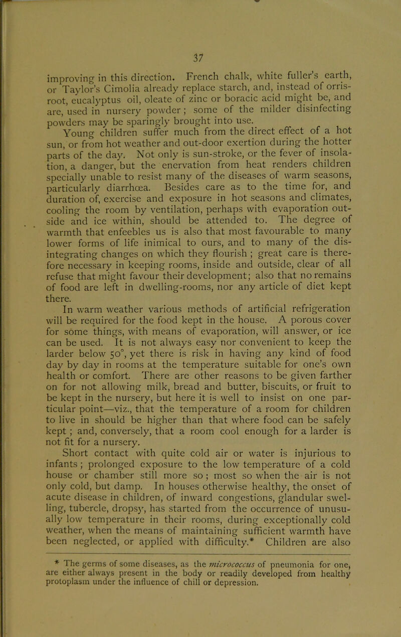improving in this direction. French chalk, white fuller’s earth, or Taylor’s Cimolia already replace starch, and, instead of orris- root, eucalyptus oil, oleate of zinc or boracic acid might be, and are, used in nursery powder ; some of the milder disinfecting powders may be sparingly brought into use. Young children suffer much from the direct effect of a hot sun, or from hot weather and out-door exertion during the hotter parts of the day. Not only is sun-stroke, or the fever of insola- tion, a danger, but the enervation from heat renders children specially unable to resist many of the diseases of warm seasons, particularly diarrhoea. Besides care as to the time for, and duration of, exercise and exposure in hot seasons and climates, cooling the room by ventilation, perhaps with evaporation out- side and ice within, should be attended to. The degree of warmth that enfeebles us is also that most favourable to many lower forms of life inimical to ours, and to many of the dis- integrating changes on which they flourish ; great care is there- fore necessary in keeping rooms, inside and outside, clear of all refuse that might favour their development; also that no remains of food are left in dwelling-rooms, nor any article of diet kept there. In warm weather various methods of artificial refrigeration will be required for the food kept in the house. A porous cover for some things, with means of evaporation, will answer, or ice can be used. It is not always easy nor convenient to keep the larder below 50°, yet there is risk in having any kind of food day by day in rooms at the temperature suitable for one’s own health or comfort. There are other reasons to be given farther on for not allowing milk, bread and butter, biscuits, or fruit to be kept in the nursery, but here it is well to insist on one par- ticular point—viz., that the temperature of a room for children to live in should be higher than that where food can be safely kept ; and, conversely, that a room cool enough for a larder is not fit for a nursery. Short contact with quite cold air or water is injurious to infants ; prolonged exposure to the low temperature of a cold house or chamber still more so ; most so when the air is not only cold, but damp. In houses otherwise healthy, the onset of acute disease in children, of inward congestions, glandular swel- ling, tubercle, dropsy, has started from the occurrence of unusu- ally low temperature in their rooms, during exceptionally cold weather, when the means of maintaining sufficient warmth have been neglected, or applied with difficulty.* Children are also * The germs of some diseases, as the micrococcus of pneumonia for one, are either always present in the body or readily developed from healthy protoplasm under the influence of chill or depression.