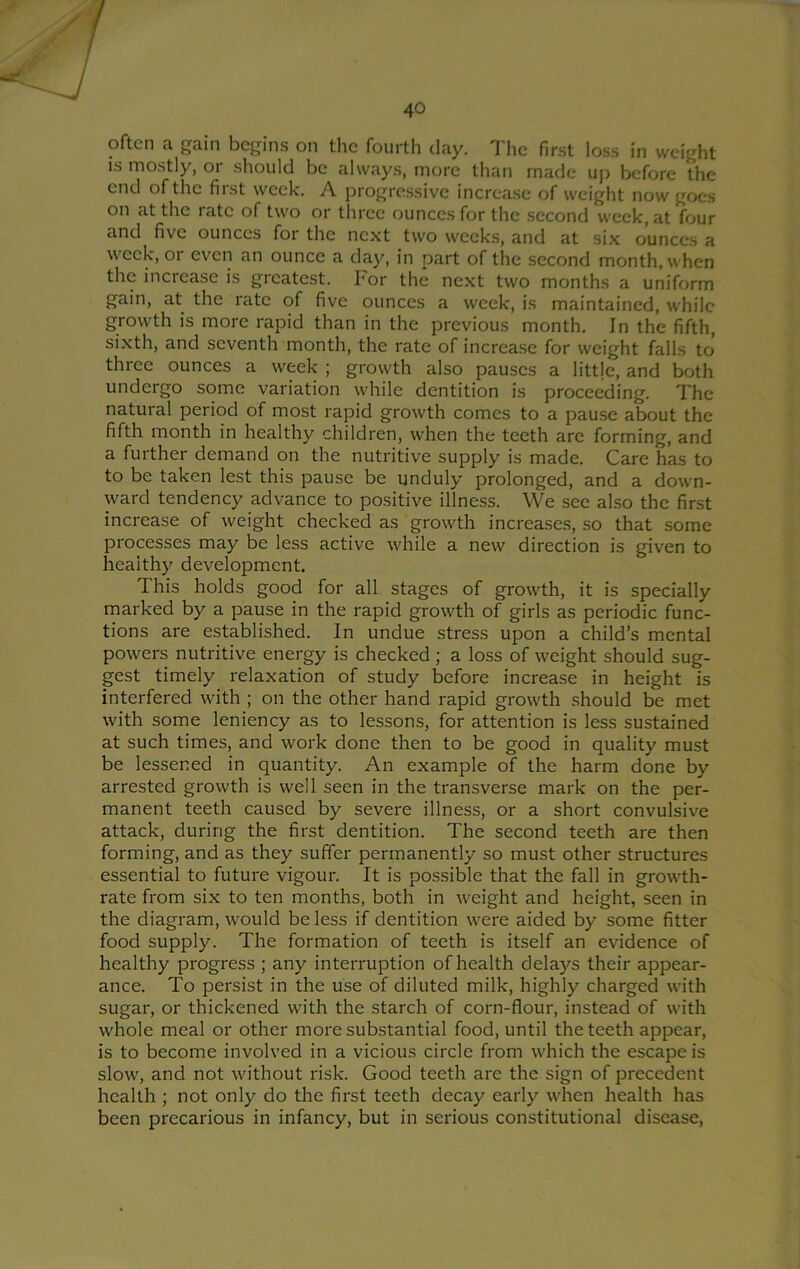 often a gain begins on the fourth day. The first loss in weight is mostly, or should be always, more than made uj) before the end of the first week. A progre.ssive increase of weight now goes on at the rate of two or three ounces for the second week, at four and five ounces for the next two weeks, and at six ounces a week, or even an ounce a day, in part of the second month, when the increase is greatest. For the next two months a uniform gain, at the rate of five ounces a week, is maintained, while growth is more rapid than in the previous month. In the fifth, sixth, and seventh month, the rate of increa.se for weight falls to three ounces a week ; growth also pauses a little, and both undergo some variation while dentition is proceeding. The natural period of most rapid growth comes to a pause about the fifth month in healthy children, when the teeth are forming, and a further demand on the nutritive supply is made. Care has to to be taken lest this pause be unduly prolonged, and a down- ward tendency advance to positive illness. We see also the first increase of weight checked as growth increases, so that some processes may be less active while a new direction is given to healthy development. This holds good for all stages of growth, it is specially marked by a pause in the rapid growth of girls as periodic func- tions are established. In undue stress upon a child’s mental powers nutritive energy is checked ; a loss of weight should sug- gest timely relaxation of study before increase in height is interfered with ; on the other hand rapid growth should be met with some leniency as to lessons, for attention is less sustained at such times, and work done then to be good in quality must be lessened in quantity. An example of the harm done by arrested growth is well seen in the transverse mark on the per- manent teeth caused by severe illness, or a short convulsive attack, during the first dentition. The second teeth are then forming, and as they suffer permanently so must other structures essential to future vigour. It is possible that the fall in growth- rate from six to ten months, both in weight and height, seen in the diagram, would be less if dentition were aided by some fitter food supply. The formation of teeth is itself an evidence of healthy progress ; any interruption of health dela)^s their appear- ance. To persist in the use of diluted milk, highly charged with sugar, or thickened with the starch of corn-flour, instead of with whole meal or other more substantial food, until the teeth appear, is to become involved in a vicious circle from which the escape is slow, and not without risk. Good teeth are the sign of precedent health ; not only do the first teeth decay early when health has been precarious in infancy, but in serious constitutional disease.
