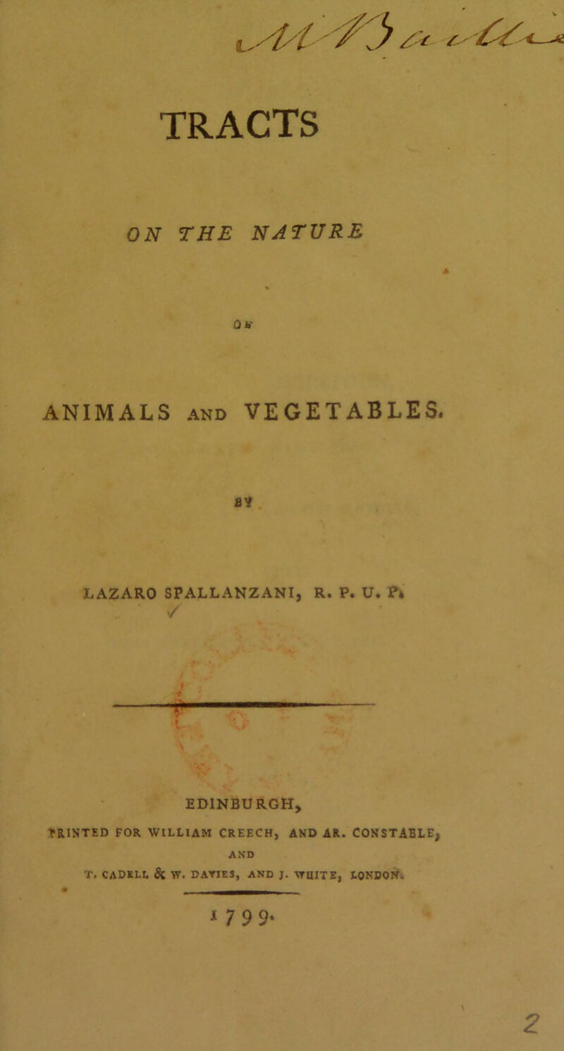 < t TRACTS ON THE NATURE Ob' ANIMALS and VEGETABLES. 8V LAZARO SPALLANZANI, R. P. U. ?* ' / * r- i EDINBURGH, PRINTED FOR WILLIAM CREECH, AND AR. CONSTABLE, AND T. CADKLL & W. DAYIES, AND J. \TIHTE, LONDON. 1 7 9 9- \ 2