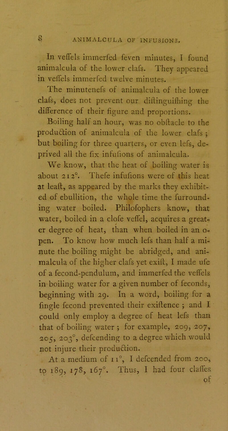 In veffels immerfed feven minutes, I found animalcula of the lower clafs. They appeared in veffels immerfed twelve minutes. The minutenefs of animalcula of the lower clafs, does not prevent our diilinguifhing the difference of their figure and proportions. Boiling half an hour, was no obftacle to the production of animalcula of the lower clafs ; but boiling for three quarters, or even lefs, de- prived all the fix infufions of animalcula. We know, that the heat of boiling water is about 212°. Thefe infufions were of this heat at leaft, as appeared by the marks they exhibit- ed of ebullition, the whole time the furround- ing water boiled. Philofophers know, that water, boiled in a clofe veffel, acquires a great- er degree of heat, than when boiled in an o- pen. To know how much lefs than half a mi- nute the boiling might be abridged, and ani- malcula of the higher clafs yet exiff, I made ufe of a fecond-pendulum, and immerfed the veffels in boiling water for a given number of feconds, beginning with 29. In a word, boiling for a fingle fecond prevented their exiftence ; and I could only employ a degree cf heat lefs than that of boiling water ; for example, 209, 207, 205, 203°, defeending to a degree which would not injure their production. At a medium of n°, I defeended from 200, to 189, 178, 167°. Thus, I had four claffes of