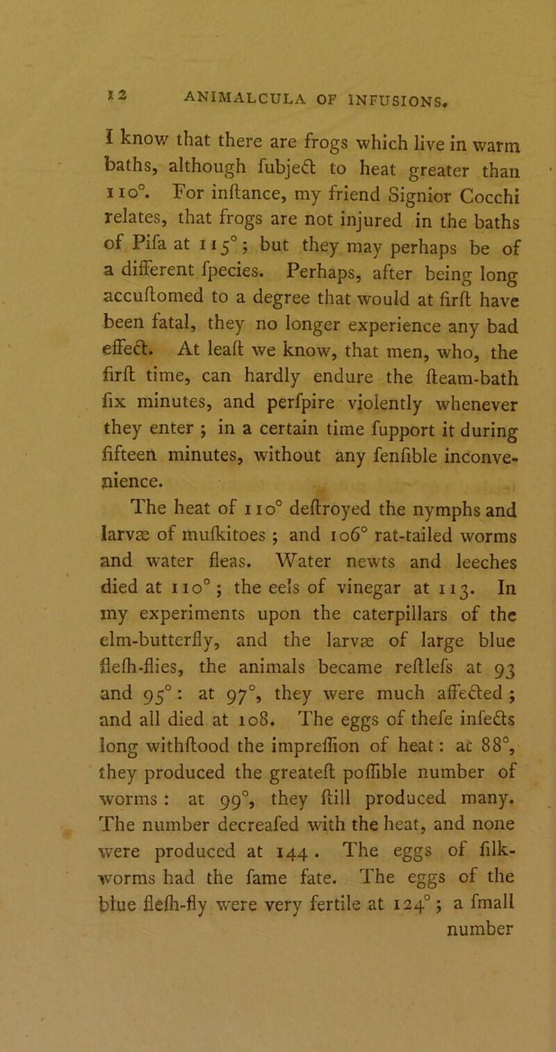 I know that there are frogs which live in warm baths, although fubjedt to heat greater than no°. For inflance, my friend Signior Cocchi relates, that frogs are not injured in the baths of Pifa at 1150; but they may perhaps be of a different fpecies. Perhaps, after being long accuflomed to a degree that would at firft have been fatal, they no longer experience any bad effect. At lead we know, that men, who, the firft time, can hardly endure the fleam-bath fix minutes, and perfpire violently whenever they enter ; in a certain time fupport it during fifteen minutes, without any fenfible inconve- nience. The heat of i io° deflroyed the nymphs and larvae of mufkitoes ; and io6° rat-tailed worms and water fleas. Water newts and leeches died at no0; the eels of vinegar at 113. In my experiments upon the caterpillars of the elm-butterfly, and the larvae of large blue flefh-flies, the animals became refllefs at 93 and 950 : at 970, they were much affedted j and all died at 108. The eggs of thefe infedls long withflood the impreflion of heat: at 88°, they produced the greatefl poflible number of worms : at 990, they flill produced many. The number decreafed with the heat, and none were produced at 144 . The eggs of filk- worms had the fame fate. The eggs of the blue flefh-fly were very fertile at 1240; a fmall number