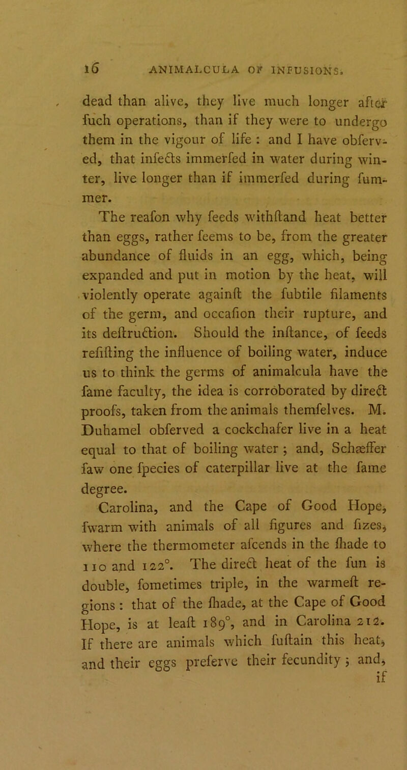 dead than alive, they live much longer after fuch operations, than if they were to undergo them in the vigour of life : and I have obferv- ed, that infefts immerfed in water during win- ter, live longer than if immerfed during fum- mer. The reafon why feeds withftand heat better than eggs, rather feems to be, from the greater abundance of fluids in an egg, which, being expanded and put in motion by the heat, will violently operate againfl: the fubtile filaments of the germ, and occafion their rupture, and its deftru&ion. Should the inftance, of feeds refilling the influence of boiling water, induce us to think the germs of animalcula have the fame faculty, the idea is corroborated by direft proofs, taken from the animals themfelves. M. Duhamel obferved a cockchafer live in a heat equal to that of boiling water ; and, Schaeffer faw one fpecies of caterpillar live at the fame degree. Carolina, and the Cape of Good Hope, fwarm with animals of all figures and fizes, where the thermometer afcends in the fliade to no and 1220. The direft heat of the fun is double, fometimes triple, in the warmeft re- gions : that of the fliade, at the Cape of Good Hope, is at leaft 189°, and in Carolina 212. If there are animals which luftain this heatj and their eggs preferve their fecundity; and.