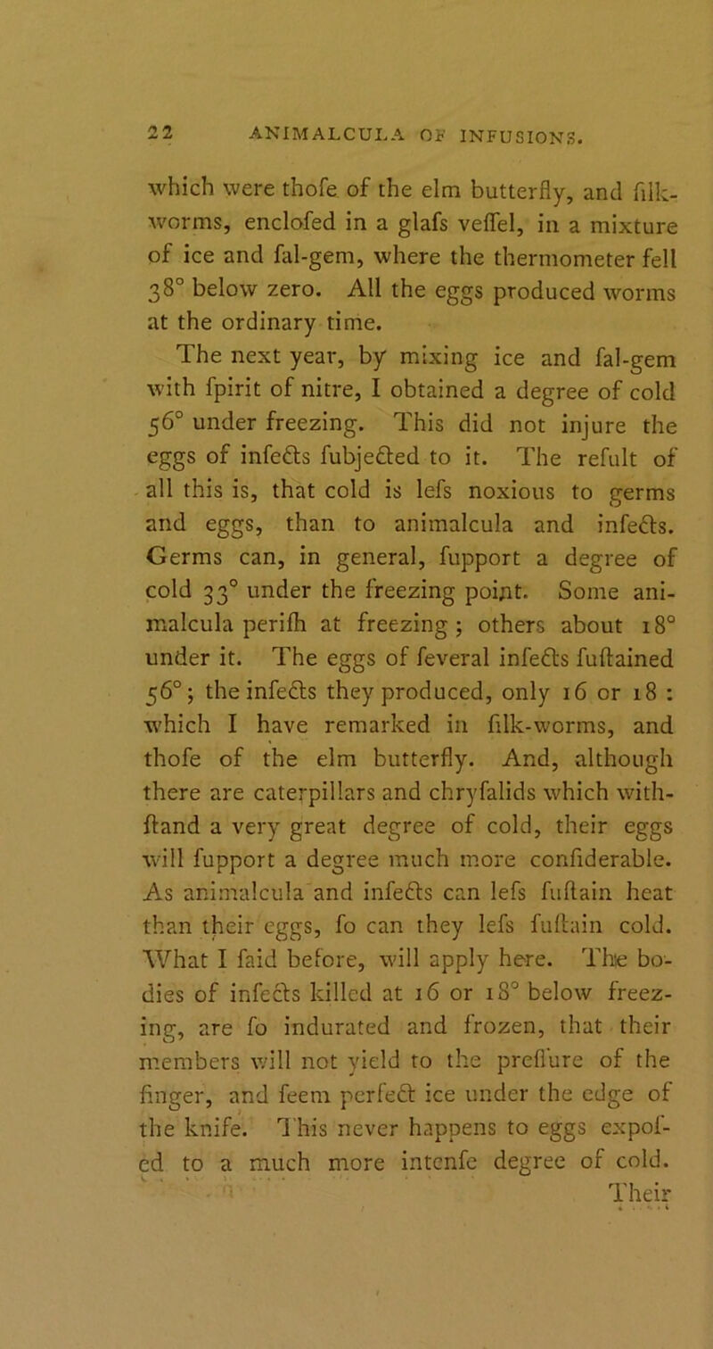 which were thofe of the elm butterfly, and filk- worms, enclofed in a glafs veflfel, in a mixture of ice and fal-gem, where the thermometer fell 38° below zero. All the eggs produced worms at the ordinary time. The next year, by mixing ice and fal-gem with fpirit of nitre, I obtained a degree of cold 56° under freezing. This did not injure the eggs of infefts fubje&ed to it. The refult of all this is, that cold is lefs noxious to germs and eggs, than to animalcula and infefts. Germs can, in general, fupport a degree of cold 330 under the freezing point. Some ani- rcalcula perifh at freezing; others about 180 under it. The eggs of feveral infefts fuftained 56°; the infefts they produced, only 16 or 18 : ■which I have remarked in filk-worms, and thofe of the elm butterfly. And, although there are caterpillars and chryfalids which with- ftand a very great degree of cold, their eggs will fupport a degree much more confiderable. As animalcula and infefts can lefs fuftain heat than their eggs, fo can they lefs fuftain cold. What I faid before, will apply here. The bo- dies of infects killed at 16 or 180 below freez- ing, are fo indurated and frozen, that their members will not yield to the preflure of the finger, and feern perleft ice under the edge of the knife. This never happens to eggs expol- ed to a much more intenfe degree of cold. Their