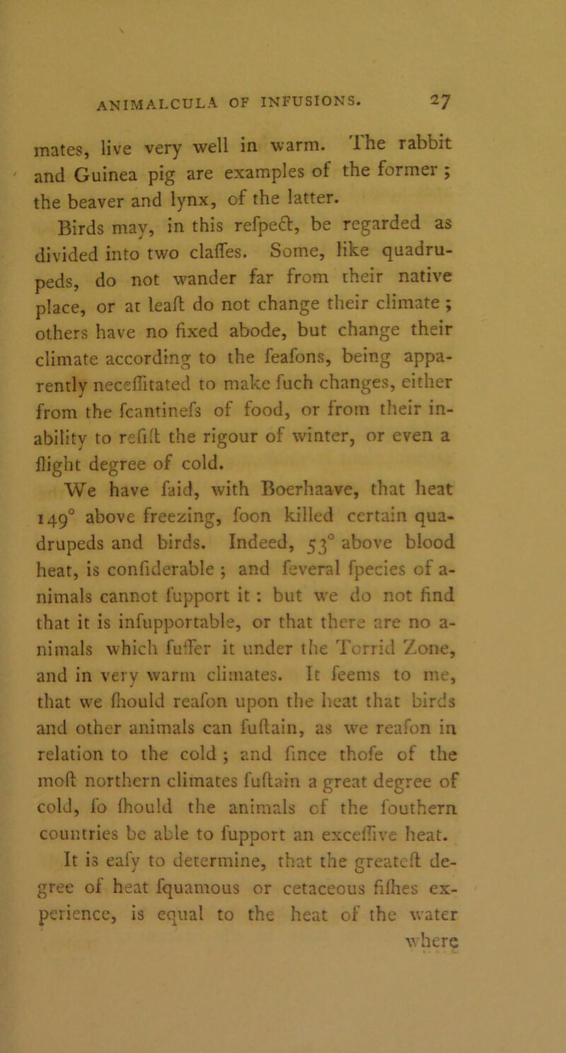 mates, live very well in warm. Ihe rabbit and Guinea pig are examples of the former ; the beaver and lynx, of the latter. Birds may, in this refpect, be regarded as divided into two claffes. Some, like quadru- peds, do not wander far from their native place, or at leaf! do not change their climate ; others have no fixed abode, but change their climate according to the feafons, being appa- rently neceffitated to make fuch changes, either from the fcantinefs of food, or from their in- ability to refill the rigour of winter, or even a flight degree of cold. We have faid, with Boerhaave, that heat 1490 above freezing, foon killed certain qua- drupeds and birds. Indeed, 530 above blood heat, is confiderable ; and feveral fpecies of a- nimals cannot fupport it : but we do not find that it is infupportable, or that there are no a- nimals which fuffer it under the Torrid Zone, and in very warm climates. It feems to me, that we fhould reafon upon the heat that birds and other animals can fuftain, as we reafon in relation to the cold ; and fince thofe of the mod northern climates fuftain a great degree of cold, fo fhould the animals of the fouthern countries be able to fupport an exceflive heat. It is eafy to determine, that the greatefl de- gree of heat fquamous or cetaceous fillies ex- perience, is equal to the heat of the water where