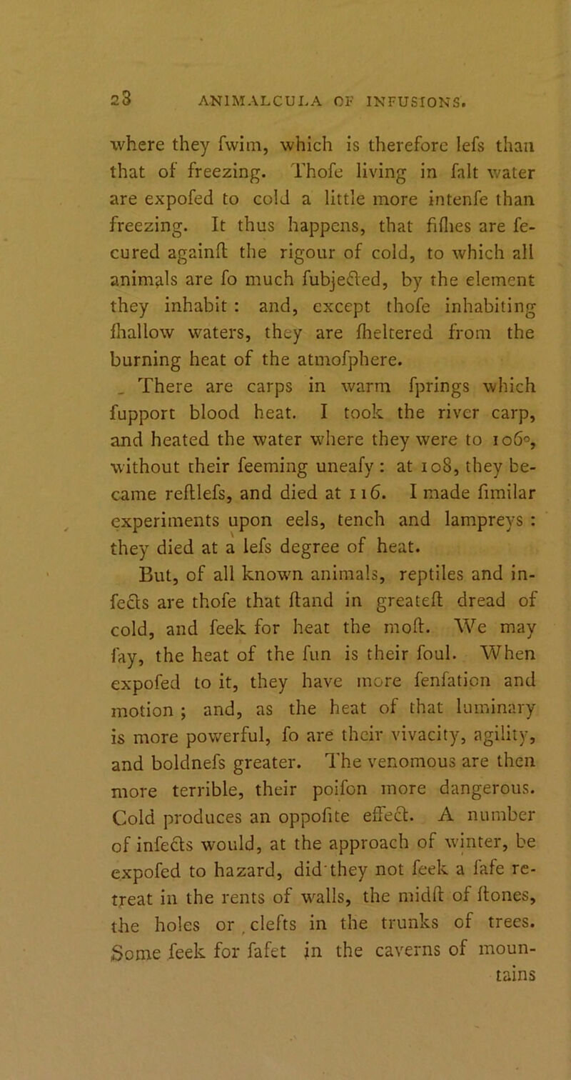 23 where they fwim, which is therefore lefs than that of freezing. Thofe living in fait water are expofed to cold a little more intenfe than freezing. It thus happens, that fifhes are fe- cured againft the rigour of cold, to which all animals are fo much fubjefted, by the element they inhabit : and, except thofe inhabiting fhallow waters, they are fheltered from the burning heat of the atmofphere. _ There are carps in warm fprings which fupport blood heat. I took the river carp, and heated the water where they were to 106°, without their feeming uneafy : at 108, they be- came reftlefs, and died at 116. I made fimilar experiments upon eels, tench and lampreys : they died at a lefs degree of heat. But, of all known animals, reptiles and in- fects are thofe that Hand in greatefl dread of cold, and feek for heat the mod. We may fay, the heat of the fun is their foul. When expofed to it, they have more fenfaticn and motion ; and, as the heat of that luminary is more powerful, fo are their vivacity, agility, and boldnefs greater. The venomous are then more terrible, their poifon more dangerous. Cold produces an oppofite effect. A number of infects would, at the approach of winter, be expofed to hazard, did’they not feek a fafe re- treat in the rents of wralls, the midft of ftones, the holes or . clefts in the trunks of trees. Some feek for fafet in the caverns of moun- tains