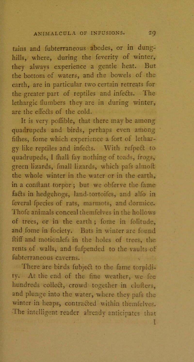 tains and fubterraneous abodes, or in dung- hills, where, during the feverity of winter, they always experience a gentle heat. But the bottom of waters, and the bowels of the earth, are in particular two certain retreats for the greater part of reptiles and infers. The lethargic llumbers they are in during winter, are the effe&s of the cold. It is very poffible, that there may be among quadrupeds and birds, perhaps even among fiflies, fome which experience a fort of lethar- gy like reptiles and infefts. With refpeft to quadrupeds, I fhall fay nothing of toads, frogs, green lizards, fmall lizards, which pafs ahnoffc the whole winter in the water or in the earth, in a conftant torpor; but we obferve the fame fafts in hedgehogs, land-tortoifes, and alfo in feveral fpecies of rats, marmots, and dormice. Thofe animals conceal themfelves in the hollows of trees, or in the earth ; fome in folitude, and fome in fociety. Bats in winter are found ftiff and motionlefs in the holes of trees, the rents of walls, and fufpended to the vaults of fubterraneous caverns. There are birds fubjefl to the fame torpidi- ty. At the end of the fine weather, we fee hundreds collect, crowd together in clullers, and plunge into the water, where they pafs the winter in heaps, contracted within themfelves. •The intelligent reader already anticipates that I