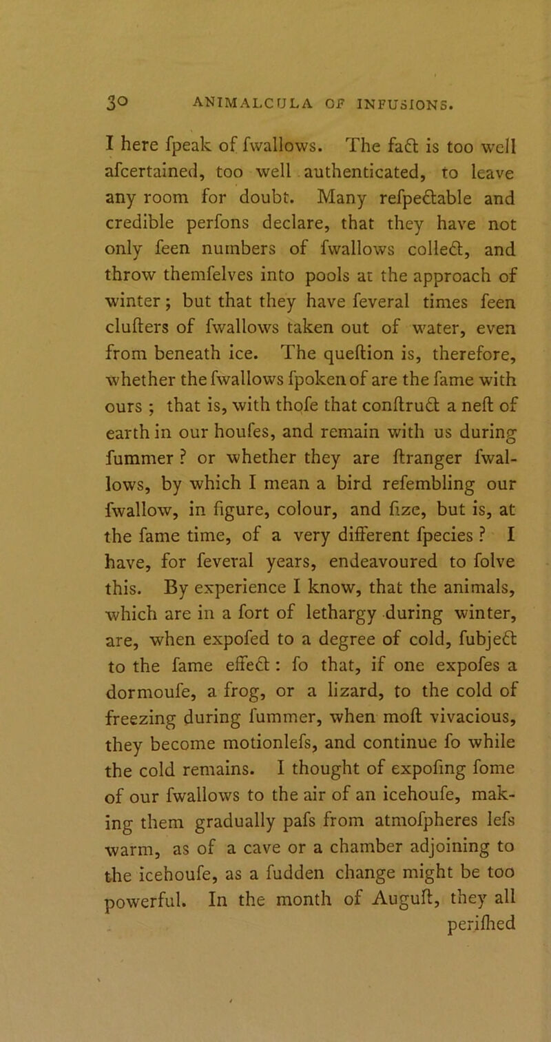 I here fpeak of fwallows. The fa£t is too well afcertained, too well authenticated, to leave any room for doubt. Many refpectable and credible perfons declare, that they have not only feen numbers of fwallows collect, and throw themfelves into pools at the approach of winter; but that they have feveral times feen clutters of fwallows taken out of water, even from beneath ice. The queflion is, therefore, whether the fwallows fpoken of are the fame with ours ; that is, with thofe that conftrudt a neft of earth in our houfes, and remain with us during fummer ? or whether they are ftranger fwal- lows, by which I mean a bird refembling our fwallow, in figure, colour, and fize, but is, at the fame time, of a very different fpecies ? I have, for feveral years, endeavoured to folve this. By experience I know, that the animals, which are in a fort of lethargy during winter, are, when expofed to a degree of cold, fubjeft to the fame effect: fo that, if one expofes a dormoufe, a frog, or a lizard, to the cold of freezing during fummer, when molt vivacious, they become motionlefs, and continue fo while the cold remains. I thought of expofmg fome of our fwallows to the air of an icehoufe, mak- ing them gradually pafs from atmofpheres lefs warm, as of a cave or a chamber adjoining to the icehoufe, as a fudden change might be too powerful. In the month of Auguft, they all perifhed