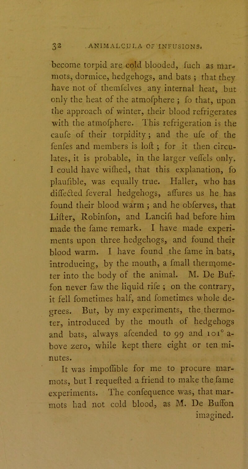 become torpid are cold blooded, fuch as mar- mots, dormice, hedgehogs, and bats ; that they have not of themfelves any internal heat, but only the heat of the atmofphere ; fo that, upon the approach of winter, their blood refrigerates with the atmofphere. This refrigeration is the caufe of their torpidity; and the ufe of the fenfes and members is loft ; for it then circu- lates, it is probable, in the larger veftels only. I could have wifhed, that this explanation, fo plaufible, was equally true. Haller, who has differed feveral hedgehogs, affures us he has found their blood warm ; and he obferves, that Lifter, Robinfon, and Lancifi had before him made the fame remark. I have made experi- ments upon three hedgehogs, and found their blood warm. I have found the fame in bats, introducing, by the mouth, a fmall theriqome- ter into the body of the animal. M. De Buf- fon never faw the liquid rife ; on the contrary, it fell fometimes half, and fometimes whole de- grees. But, by my experiments, the thermo- ter, introduced by the mouth of hedgehogs and bats, always afcended to 99 and ioi° a- bove zero, while kept there eight or ten mi- nutes. It was impofiible for me to procure mar- mots, but I requefted a friend to make the fame experiments. The confequence was, that mar- mots had not cold blood, as M. De Buffon imagined.