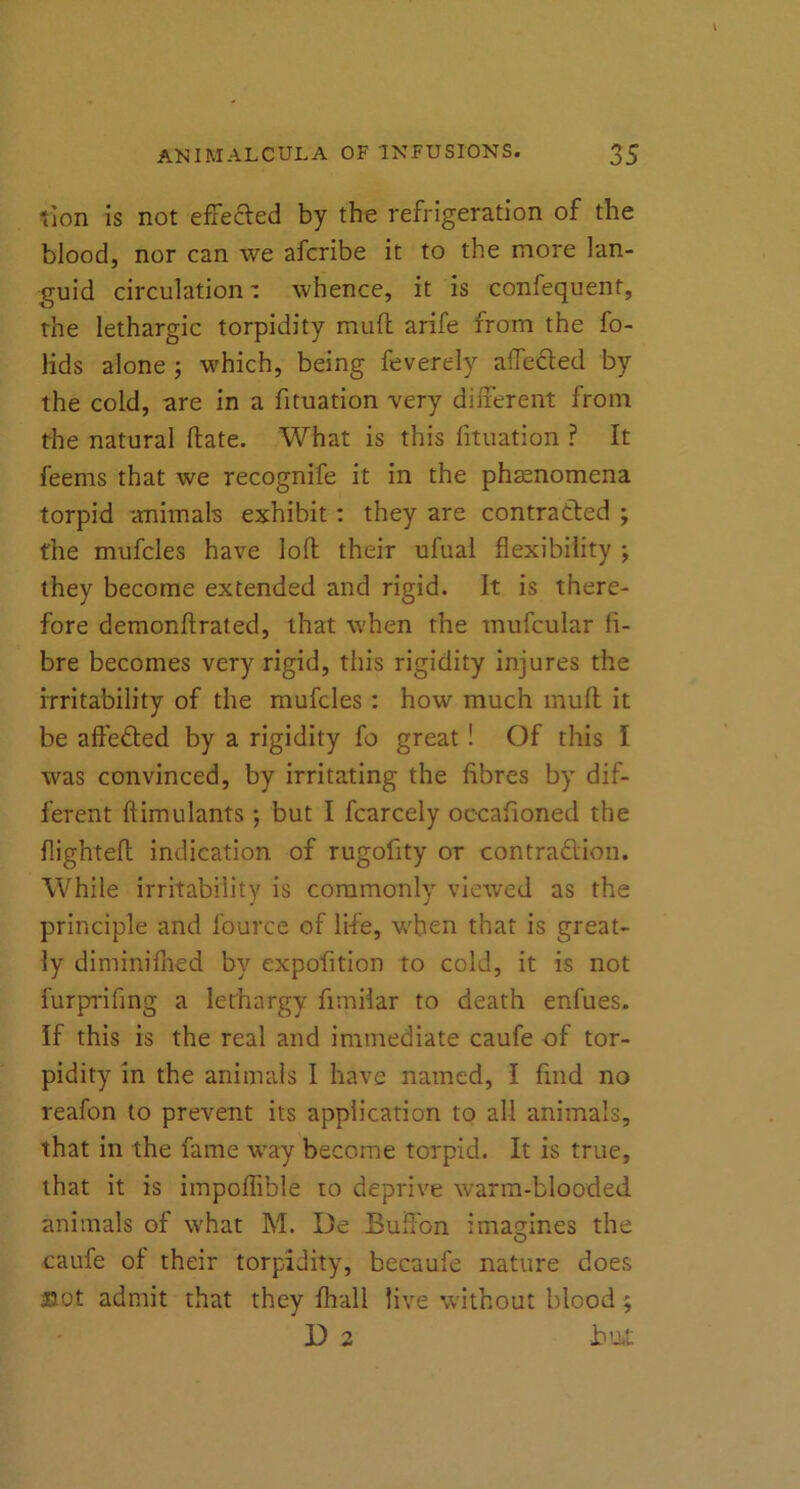 tlon is not effected by the refrigeration of the blood, nor can we afcribe it to the more lan- guid circulation: whence, it is confequent, the lethargic torpidity muft arife from the fo- lids alone ; which, being feverely affected by the cold, are in a fituation very different from the natural Hate. What is this fituation ? It feems that we recognife it in the phenomena torpid animals exhibit: they are contracted ; the mufcles have loft their ufual flexibility ; they become extended and rigid. It is there- fore demonfirated, that when the tnufcular fi- bre becomes very rigid, this rigidity injures the irritability of the mufcles : how much mufl it be affeCted by a rigidity fo great ! Of this I was convinced, by irritating the fibres by dif- ferent ftimulants ; but I fcarcely occafioned the flighted indication of rugofity or contraction. While irritability is commonly viewed as the principle and fource of life, when that is great- ly diminifhed by expofition to cold, it is not furprifing a lethargy fimiiar to death enfues. If this is the real and immediate caufe of tor- pidity in the animals I have named, I find no reafon to prevent its application to all animals, that in the lame way become torpid. It is true, that it is impoffible to deprive warm-blooded animals of what M. De Buflbn imagines the caufe of their torpidity, becaufe nature does not admit that they fha.ll live without blood ; D 2 b .u£
