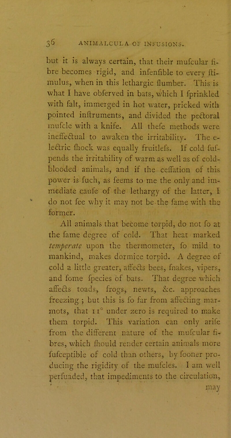 but it is always certain, that their mufcular fi- bre becomes rigid, and infenfible to every fti- mulus, when in this lethargic flumber. This is what I have obferved in bats, which I fprinkled with fait, immerged in hot water, pricked with pointed inftruments, and divided the peftoral mufcle with a knife. All thefe methods were ineffectual to awaken the irritability. The e- leCtric fliock was equally fruitlefs. If cold fuf- pends the irritability of warm as well as of cold- blooded animals, and if the ceffation of this power is fuch, as feems to me the only and im- mediate caufe of the lethargy of the latter, I do not fee why it may not be the fame with the former. All animals that become torpid, do not fo at the fame degree of cold. That heat marked temperate upon the thermometer, fo mild to mankind, makes dormice torpid. A degree of cold a little greater, affects bees, fnakes, vipers, and feme fpecies of bats. That degree which affects toads, frogs, newts, &c. approaches freezing ; but this is fo far from affecting mar- mots, that 11° under zero is required to make them torpid. This variation can only arife from the different nature of the mufcular fi- bres, which fhould render certain animals more fufceptible of cold than others, by fooner pro- ducing the rigidity of the mufcles. I am well perfuaded, that impediments to the circulation, ' may