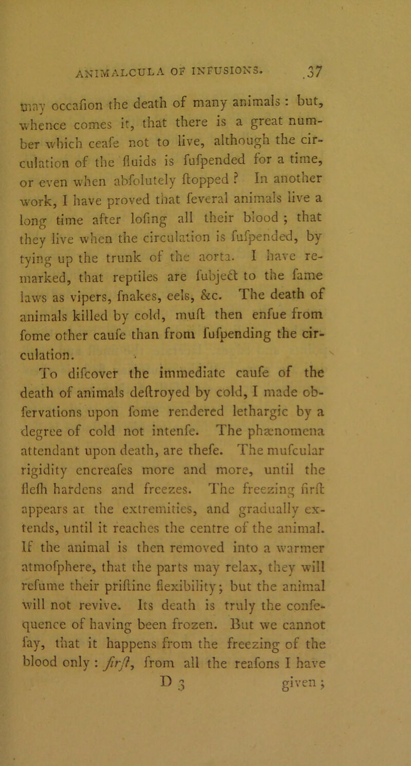 UI717 occafion the death of many animals . but, whence comes it, that there is a great num- ber which ceafe not to live, although the cir- culation of the fluids is fufpended for a time, or even when abfolutely flopped ? In another work, I have proved that feveral animals live a long time after lofing all their blood ; that they live when the circulation is fufpended, by tying up the trunk of the aorta. I have re- marked, that reptiles are fubjett to the fame laws as vipers, fnakes, eels, &c. The death of animals killed by cold, mull then enfue from forne other caufe than from fufpending the cir- culation. To difeover the immediate caufe of the death of animals deftroyed by cold, I made ob- fervations upon fome rendered lethargic by a degree of cold not intenfe. The phenomena attendant upon death, are thefe. The mufcular rigidity encreafes more and more, until the flefh hardens and freezes. The freezing firfl appears at the extremities, and gradually ex- tends, until it reaches the centre of the animal. If the animal is then removed into a warmer atmofphere, that the parts may relax, they will refume their priflinc flexibility; but the animal will not revive. Its death is truly the confe- quence of having been frozen. But we cannot lay, that it happens from the freezing of the blood only : firfi, from all the reafons I have D 3 given ;