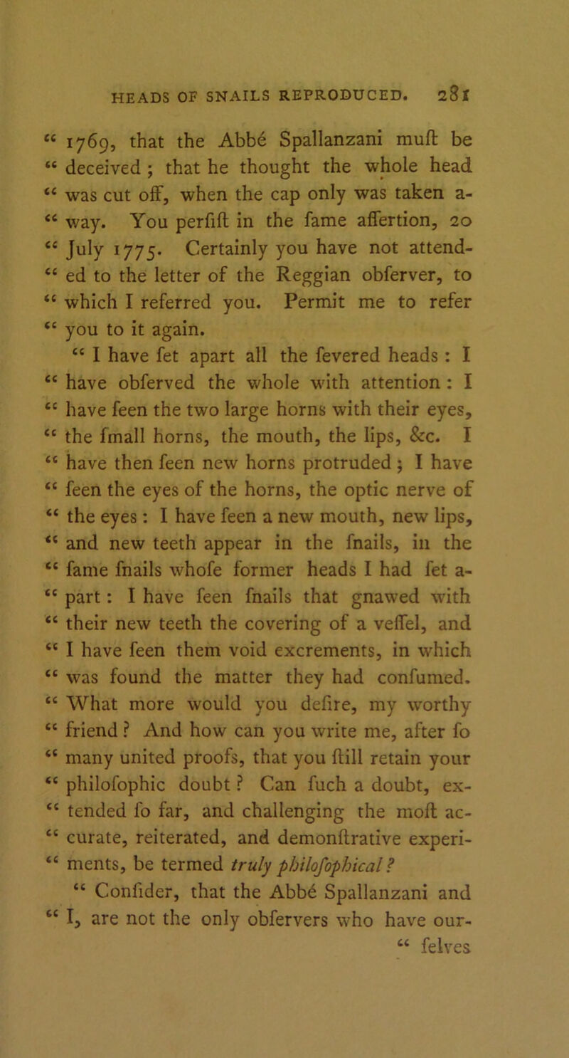 “ 1769, that the Abbe Spallanzani muft be “ deceived ; that he thought the whole head ££ was cut off, when the cap only was taken a- <£ way. You perfift in the fame affertion, 20 ££ July 1775. Certainly you have not attend- ££ ed to the letter of the Reggian obferver, to ££ which I referred you. Permit me to refer £C you to it again. ££ I have fet apart all the fevered heads : I ££ have obferved the whole with attention : I £C have feen the two large horns with their eyes, ££ the fmall horns, the mouth, the lips, &c. I “ have then feen new horns protruded ; I have “ feen the eyes of the horns, the optic nerve of “ the eyes: I have feen a new mouth, new lips, ££ and new teeth appear in the fnails, in the ££ fame fnails whofe former heads I had fet a- ££ part: I have feen fnails that gnawed with ££ their new teeth the covering of a veffel, and ££ I have feen them void excrements, in which ££ was found the matter they had confumed. ££ What more would you defire, my worthy ££ friend ? And how can you write me, after fo ££ many united proofs, that you ftill retain your ££ philofophic doubt ? Can fuch a doubt, ex- <£ tended fo far, and challenging the molt ac- ££ curate, reiterated, and demonftrative experi- ££ ments, be termed truly philofophical? ££ Confider, that the Abbd Spallanzani and ££ I, are not the only obfervers who have our- ££ felves