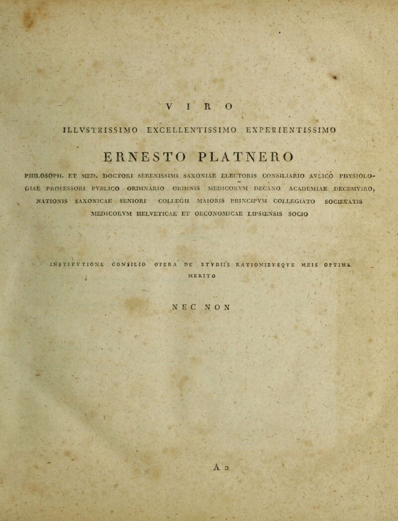 VIRO \ ~ x „• . v ’ • . ■ • • . ■ ILLVSTRISSIMO EXCELLENTISSIMO E X P E R IE N TISSIMO < . z ; -' . \ - ' . - ' ; v \ E R. N E S T O PLATNERO , PIItLOSOPH. ET MED. DOCTO IU SERENISSIMI SAXONIAE ELECTORIS CONSILIARIO AVE ICO PHYSIOLO- GIAE PROFESSORI PYBLICO ORDINARIO ORDINIS MEDICORYM DECANO ACADEMIAE DECEMVIRO, NATIONIS SAXONICAE SENIORI COLLEGII MAIORIS PRINClPVM COLLEGIATO SOCIEfTATIS MEDICORVM HELVETICAE ET OECONOMICAE LIPSIENSIS SOCIO \ . INSTIT VTION.E CONSILIO OPERA DE STVDIIS R ATI ONIB V SQ VE MEIS OPTIME MERITO NEC NON A