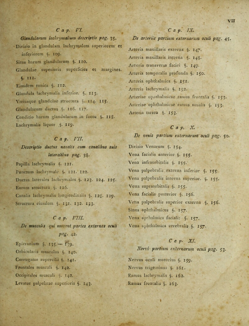 C a p. VI. Glandularum laclirymalmn descriptio pag. 35. - Divisio in glandulam lachrymalem superiorem et inferiorem §.109. Situs harum glandularum §. lio. Glandulae superioris superficies et margines. §. ni. Eiusdem tunica §. 112. Glandula lachrymalis inferior. §. 113. Ytriusque glandulae structura §. 114. 115. Glandularum ductus §. 116. 117. Conditio harum glandularum in foetu §. Ilg. Lachrymalis liquor §. 119. C a p. VII. Descriptio ductus nasalis cum canalibus suis lateralibus pag. 33. Papilla lachrymalis §. I2T. Punctum lachrymale §. 121. 122. Ductus laterales lachrymales §. 123. 124. 125’. Eorum structura §. 126. Canalis lachrymalis longitudinalis §. 12$. 129. Structura eiusdem §. 131. 132. 133. C a p. VIII. De musculis qui movent paries externas oculi pag. 42. Epicranium §. 135 — 139. Orbicularis musculus 140. Corrugator supercilii 141. Frontales musculi §. 142. Occipitales musculi §. 142. Levator palpebrae superioris §. 143. C a p. IX. De arteriis partium externarum oculi pag. 45. Arteria maxillaris externa §. 147. Arteria maxillaris interna §. 148. Arteria transversa faciei §. 149. Arteria temporalis profunda §. 150. Arteria ophthalmica §. 151. Arteria lachrymalis §. IJ2. Arteriae opnthalmicae ramus frontalis §. 133. Arteriae ophthalmicae ramus nasalis §. 153. Arteria tarsea §. 153. C a p. X. De venis partium externarum oculi pag. 50. ' t •' * Divisio Venarum §. 154. Vena facialis anterior §. 155'. Vena infraorbitalis §. 155. Vena palpebralis externa inferior §. 155. Vena palpebralis interna superior. §. 155. Vena supraorbitalis §. 155. Vena facialis posterior §. 155. Vena palpebralis superior externa §. 156- Sinus ophthalmicus §. 157. Vena opthalmica facialis §. 157. Vena ophthalmica cerebralis §. 157. C a p- XI. Nervi partium externarum oculi pag. 53. Nervus oculi motorias §. 159. Nervus trigeminus §. i(Sl. Ramus lachrymalis §. 162. Ramus frontalis §. 163. I