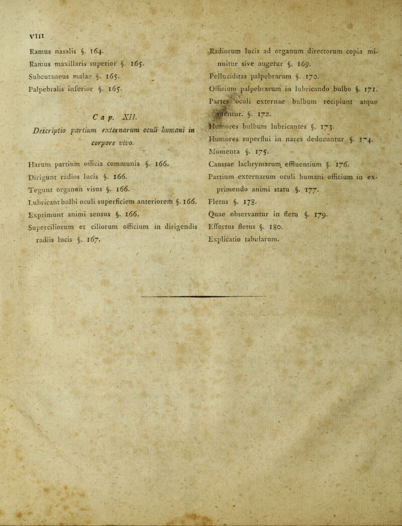 Ramus nasalis §. 164. Ramus maxillaris superior §. 165. Subcutaneus malae §. 165. Palpebralis inferior §. 165. C a p. XII. Discriptio partium externarum oculi humani in corpore vivo. Harum partium officia communia §. 166. Dirigunt radios lucis §. 166. Tegunt organen visus §. 166. Lubricant bulbi oculi superficiem anteriorem §. 166. Exprimunt animi sensus §. 166. Superciliorum et ciliorum officium in dirigendis radiis lucis 167. Radiorum lucis ad organum directorum copia mi- nuitur sive augetur §. 169. Pelluciditas palpebrarum §. 170. Officium palpebrarum in lubricando bulbo §. 171. Partes oculi externae bulbum recipiunt atque tiicbitur. §. 172. Hufnores bulbum lubricantes §. 173. Humores superflui in nares deducuntur §. Momenta §. 175. Caussae lachrymarurn effluentium §. 176. Partium externarum oculi humani officium in ex- primendo animi statu §. 177. Fletus §. 178. Quae observantur in fletu §. 179. Effectus fletus §. igo. Explicatio tabularum. 1