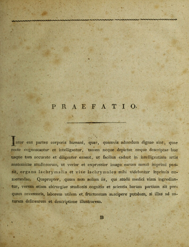 I «X^OOOOCOOOO'^^VVVW»OC<>0£*00 PRAEFATIO. T s- • Inter eas partes corporis humani, quae, quamvis admodum dignae sint, quae recte cognoscantur et intelligantur, tamen neque depictae neque descriptae huc usque tam accurate et diligenter essent, ut facilius cadant in intelligentiam artis anatomicae studiosorum, ut verior et expressior imago earum menti imprimi pos- sit, organa lachrymalia et viae lachrymales mihi videbantur inprimis nu- merandae. Quapropter, quum non solum iis, qui studii medici viam ingredian- tur, verum etiam chirurgiae studiosis cognitio et scientia harum partium sit per- quam necessaria, laborem utilem et. fructuosum suscipere putabam, si illas ad na- turam delinearem et descriptione illustrarem. B /