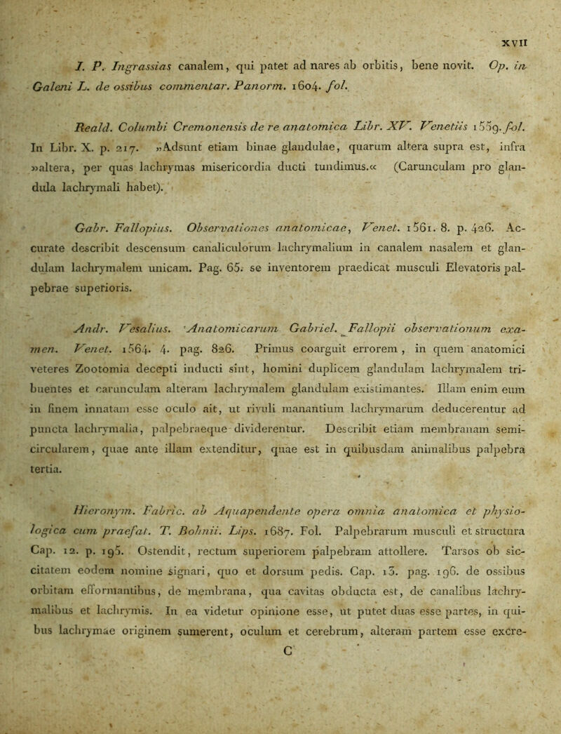 I. P. Ingrassias canalem, qui patet ad nares ab orbitis, bene novit. Op. in Galeni L. de ossibus commentar. Panorm. i6o4* fol. Reald. Columbi Cremonensis de re anatomica Libr. XV. Venedis i Vy fol. In Libr. X. p. 217. «Adsunt etiam binae glandulae, quarum altera supra est, infra «altera, per quas lachrymas misericordia ducti tundimus.« (Carunculam pro glan- dula lachrymali habet). Gabr. Fallopius. Observationes anatomicae, Venet. i56i.8. p. 426. Ac- curate describit descensum canaliculorum lachrymalium in canalem nasalem et glan- dulam lachrymalem unicam. Pag. 65. se inventorem praedicat musculi Elevatoris pal- pebrae superioris. Andr. Vesalius. Anatomicarum Gabriel. Fallopii observationum exa- men. Venet. i564* 4- pag. 826. Primus coarguit errorem, in quem anatomici veteres Zootomia decepti inducti sint, homini duplicem glandulam lachrymalem tri- buentes et carunculam alteram lachrymalem glandulam existimantes. Illam enim eum in finem innatam esse oculo ait, ut rivuli manantium lachrymarum deducerentur ad puncta laehrymalia, palpebraeque dividerentur. Describit etiam membranam semi- circularem, quae ante illam extenditur, quae est in quibusdam animalibus palpebra tertia. , - '4 Hicronym. Fabric. ab Aquapendente opera omnia anatomica et physio- logica cum pracfat. T. Bohnii. Lips. 1687. Fol. Palpebrarum musculi et structura Cap. 12. p. 195. Ostendit, rectum superiorem palpebram attollere. Tarsos ob sic- citatem eodem nomine signari, quo et dorsum pedis. Cap. i5. pag. 196. de ossibus orbitam enormantibus, de membrana, qua cavitas obducta est, de canalibus lachry- malious et lachrymis. In ea videtur opinione esse, ut putet duas esse partes, in qui- bus lachrymae originem sumerent, oculum et cerebrum, alteram partem esse excre- C