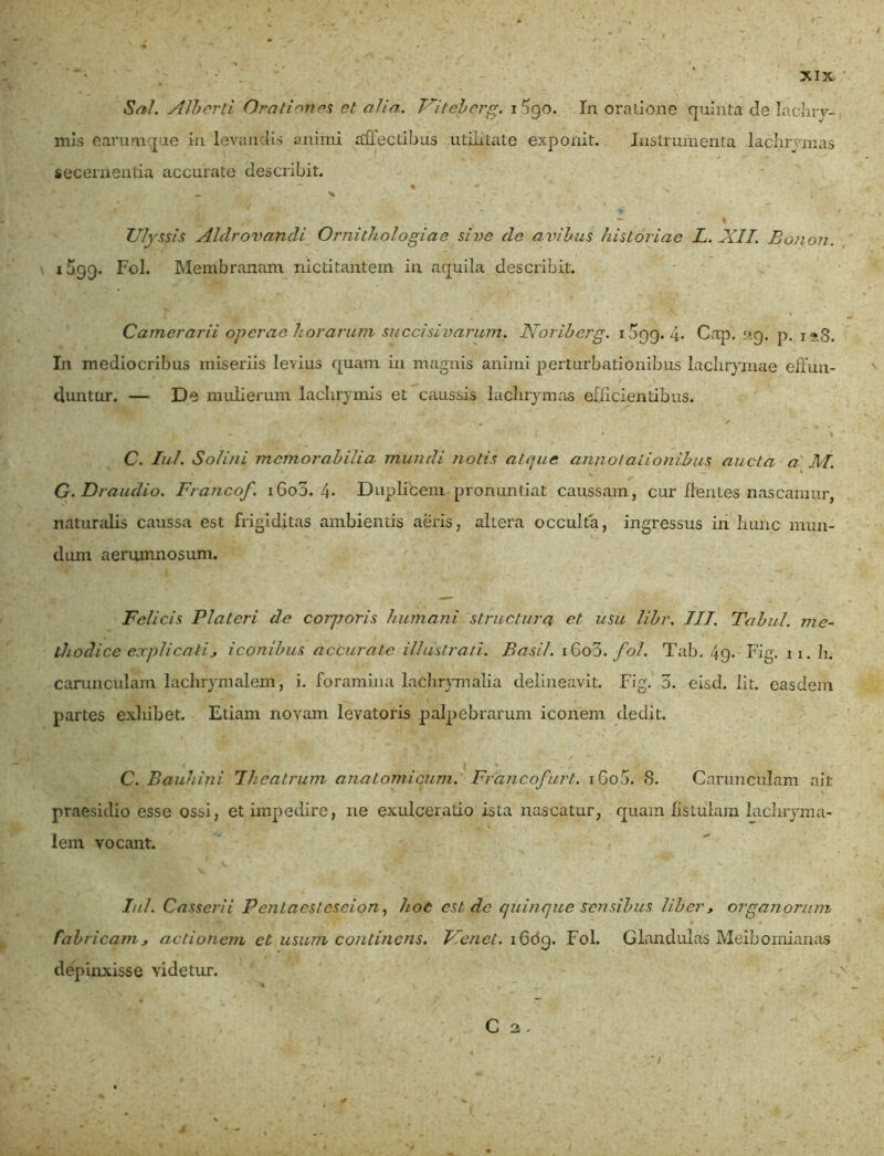 Sal. Ali)orti Orationes et alia.. Viteberg. i 5go. Ia oratione quinta de lachrv- mis earumque in levandis animi affectibus utilitate exponit. Instrumenta lachrymas secernentia accurate describit. % ' 0 1. * . , ' ' ' . — - * Ulyssis Alclrovandi Ornithologiae sive do avibus historiae L. XII. Bonon. i5g<). Fol. Membranam nictitantem in aquila describit. Camerarii operae horarum succisivarum. Noriberg. 1599.4» Cap. «g. p. 128. In mediocribus miseriis levius quam in magnis animi perturbationibus lachrymae effun- duntur. —» De mulierum lachrymis et caussis lachrymas efficientibus. , ' ' • ' r ' ' I C. Iui. Solini memorabilia mundi notis atque annotationibus aucta a M. G.Draudio. Francof. 1600. 4» Duplicem pronuntiat caussam, cur flentes nascamur, naturalis caussa est frigiditas ambientis aeris, altera occulta, ingressus in hunc mun- dum aerumnosum. Felicis Platcri de corporis humani structura et usu libr. III. Tabui, me- thodice explicati, iconibus accurate illustrati. Basii. 16o3. fol. Tab. 49. Fig. 11. h. carunculam lachrymalem, i. foramina laclirymalia delineavit. Fig. 3. eisd. Iit. easdem partes exhibet. Etiam noyam levatoris palpebrarum iconem dedit. • | ' - i C. Bauhini Theatrum anatomicum. Francof uri. iGo5. 8. Carunculam ait praesidio esse ossi, et impedire, ne exulceratio ista nascatur, quam fistulam lachryma- lem vocant. Iui. Casserii Pcntaesteseion, hoc est de quinque sensibus liber, organorum fabricam, actionem et usum continens. Vlenet. 1609. Fol. Glandulas Meibomianas depinxisse videtur. C 2.