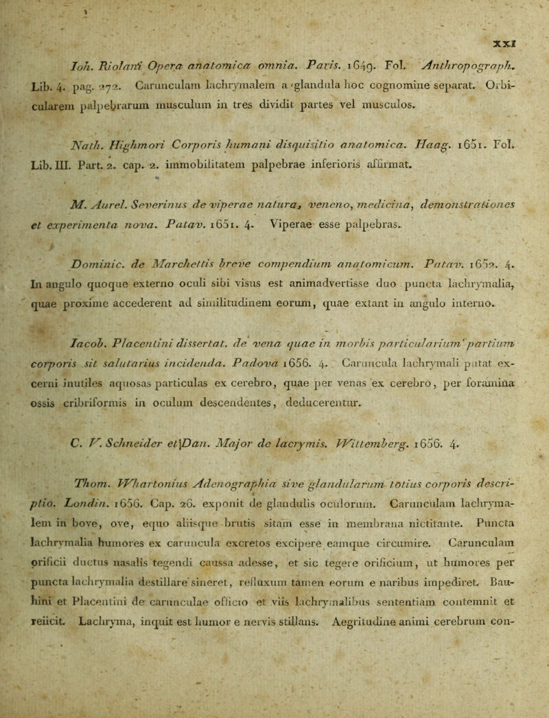 Joh. Riolarii Opera anatomica omnia. Pavis. 1649. Fol. Anthropograplu Lib. 4. pag. 272. Carunculam lachrymalem a 'glandula hoc cognomine separat. Orbi- cularem palpebrarum musculum in tres dividit partes vel musculos. Nath. Highmori Corporis humani disquisitio anatomica. Haag. i65i. Fol. Lib. III. Part. 2. cap. 2. immobilitatem palpebrae inferioris affirmat. M. Aurei. Severinus de Aper ae natura* veneno, medicina, demonstra dones et experimenta nova. Patav. i65i. 4* Viperae esse palpebras. Dominic. de Marchettis breve compendium ana tomicum. Patav. i6f)2. 4* In angulo quoque externo oculi sibi visus est animadvertisse duo puncta laclirymalia, quae proxime accederent ad similitudinem eorum, quae extant in angulo interno. Iacob. Placentini dissertat, de vena quae in morbis particularium'partium corporis sit salutarius incidenda. Padova i656. 4- Caruncula lachrymali putat ex- cerni inutiles aquosas particulas excerebro, quae per venas ex cerebro, per foramina ossis cribriformis in oculum descendentes, deducerentur. C. Tr. Schneider et\Dan. Major de lacrymis. VKittemberg. i656. 4. Thom. bVhartonius Adenographia sive glandularum totius corporis descri- ptio. Londin. 1656. Cap. 20. exponit de glandulis oculorum. Carunculam lachryma- lem in bove, ove, equo aliisque brutis sitam esse in membrana nictitante. Puncta lachrvmalia humores ex caruncula excretos excipere eamque circumire. Carunculam orificii ductus nasalis tegendi caussa adesse, et sic tegere orificium, ut humores per puncta laclirymalia destillare sineret, refluxum tarnen eorum e naribus impediret. Bau- hini et Placemini de carunculae officio et viis lachrymalibus sententiam contemnit et reiicit. Lachryma, inquit est humor e nervis stillans. Aegritudine animi cerebrum con-