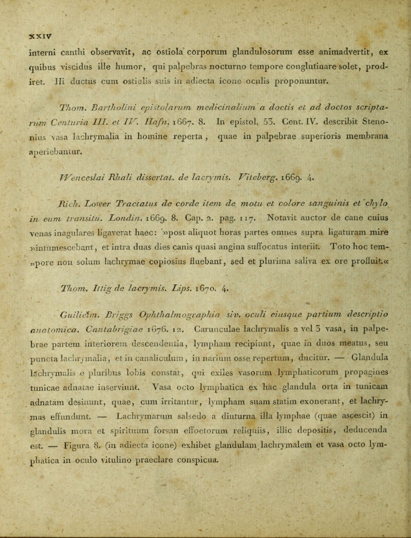 interni canthi observavit, ac ostiola corporum glandulosorum esse animadvertit, ex quibus viscidus ille humor, qui palpebras nocturno tempore conglutinare solet, prod- iret. JIi ductus cum ostiolis suis in adiecta icone oculis proponuntur. Thom. Bartholini, epistolarum medicinalium a doctis et ad. doctos scripta- rum Centuria III. et IV. llafn. 1667. 8. In epistol. 55. Cent. IV. describit Steno- nius vasa lachrymalia in homine reperta , quae in palpebrae superioris membrana aperiebantur. TVenceslai PJiali dissertat, de lacrymis. Vitcberg. 1669. 4- Ilich. Lower Tractatus de corde item de motu et colore sanguinis et 'chy lo in eum transitu. Londin. 1669. 8. Cap. 2. pag. 117. Notavit auctor de cane cuius venas inagulares ligaverat haec: 4ipost aliquot horas partes omnes supra ligaturam mire 55intumescebant, et intra duas dies canis quasi angina suffocatus interiit. Toto hoc tem- „pore non solum lachrymae copiosius Huebant, sed et plurima saliva ex ore profluit.ee Thom. Ittig de lacrymis. Lips. 1670. 4* Guilieiirn. Br~iggs Ophth almo graphia sim. oculi eiusque partium descriptio anatomica. Cantabrigiae 1676. 12. Carunculae lachrymalis 2 vel 3 vasa, in palpe- brae partem interiorem descendenda, lympham recipiunt, quae in duos meatus, seu puncta lachrymaliaj et in canaliculum, in narium osse repertum, ducitur. — Glandula ltlchrymalis e pluribus lobis constat, qui exiles vasorum lymphaticorum propagines tunicae adnatae inserviunt. Vasa octo lymphatica ex hac glandula orta in tunicam adnatam desinunt, quae, cum irritantur, lympham suam statim exonerant, et lachry- mas effundunt. — Lachrymarum salsedo a diuturna illa lymphae (quae ascescit) in glandulis mora et spirituum forsan effoetorum reliquiis, illic depositis, deducenda est. — Figura 8. (in adiecta icone) exhibet glandulam lachrymalem et vasa octo lym- phatica in oculo vitulino praeclare conspicua. /