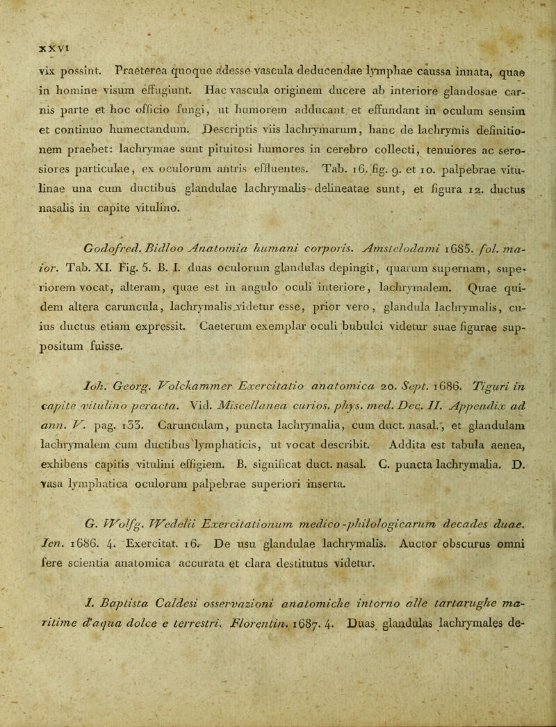 vix possint. Praeterea quoque rfdesse-vascula deducendae lymphae caussa innata, quae in homine visum effugiunt. Hac vascula originem ducere ab interiore glandosae car- nis parte et hoc officio fungi, ut humorem adducant et effundant in oculum sensim et continuo humectandum. Descriptis viis lachiymarum, hanc de lachrymis definitio- nem praebet: lachrymae sunt pituitosi humores in cerebro collecti, tenuiores ac sero- siores particulae, ex oculorum antris effluentes. Tab. 16. fig. 9. et 10. palpebrae vitu- linae una cum ductibus glandulae lachrymalis delineatae sunt, et figura 12. ductus nasalis in capite vitulino. Godofred. Bidloo Anatomici humani corporis. Amstclodami i G85. fol. ma- ior. Tab. XI. Fig. 5. B. I. duas oculorum glandulas depingit, quarum supernam, supe- riorem vocat, alteram, quae est in angulo oculi interiore, lachrymalem. Quae qui- dem altera caruncula, lachrymalisjyidetur esse, prior vero , glandula lachrymalis, cu- ius ductus etiam expressit. Caeterum exemplar oculi bubulci videtur suae figurae sup- positum fuisse. Ioli. Georg. Volckammer Exercitatio anatomica 20. Sept. 1686. Tiguri in capite vitulino peracta. Vid. Miscellanea curios. phys. med. Dcc. II. Appendix aci ann. V. pag. i33. Carunculam, puncta lachrymalia, cum duct. nasal.', et glandulam lachrymalem cum ductibus lymphaticis, ut vocat describit. Addita est tabula aenea, exhibens capitis vitulini effigiem. B. significat duct. nasal. C. puncta lachrymalia. D. vasa lymphatica oculorum palpebrae superiori inserta. G. TVolfg. TT^edelii Exercitationum medico -philologicarum decades duae. Ien. 1686. 4« Exercitat. 16. De usu glandulae lachrymalis. Auctor obscurus omni fere scientia anatomica accurata et clara destitutus videtur. I. Baptista Caldesi osservazioni anatomiche intorno alie, tartarughc ma- ritime diaijua dolce e terrestri. Florentia. 1687.4. Duas, glandulas lachryntales de-